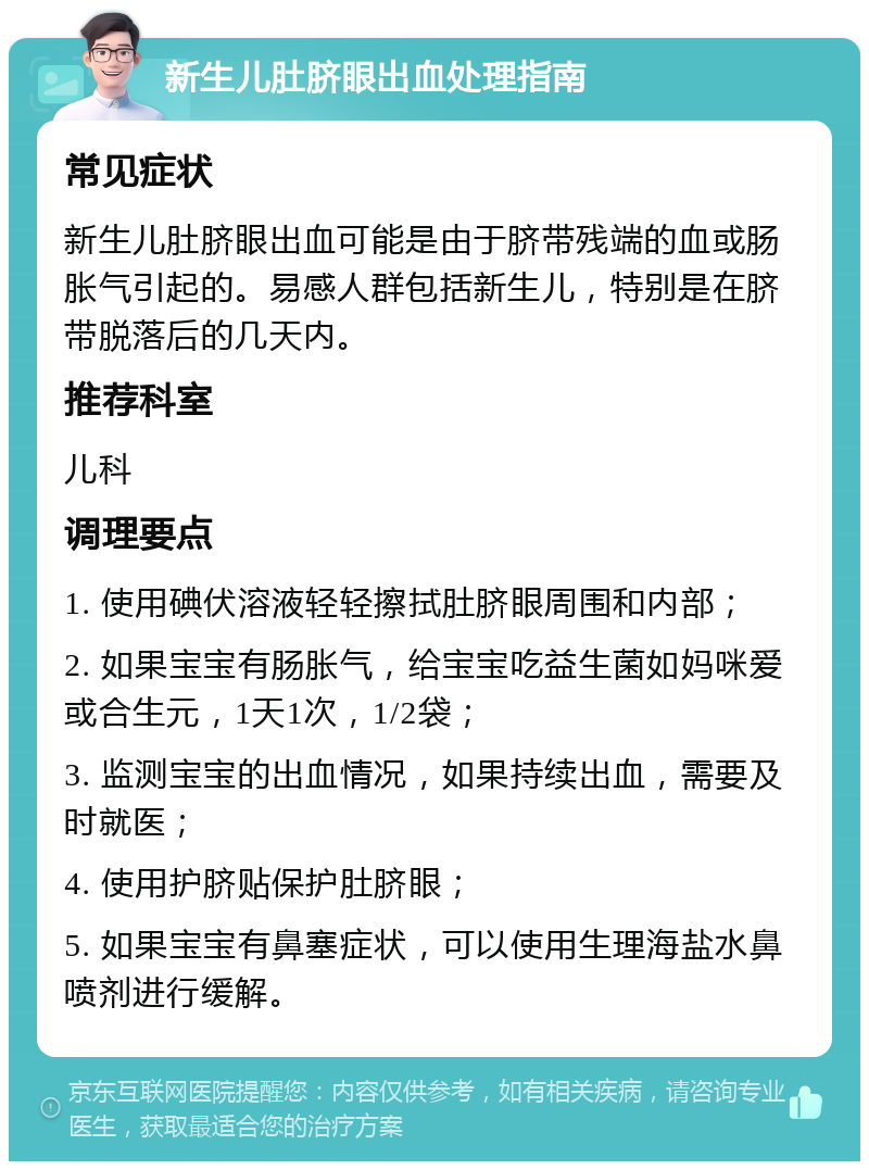 新生儿肚脐眼出血处理指南 常见症状 新生儿肚脐眼出血可能是由于脐带残端的血或肠胀气引起的。易感人群包括新生儿，特别是在脐带脱落后的几天内。 推荐科室 儿科 调理要点 1. 使用碘伏溶液轻轻擦拭肚脐眼周围和内部； 2. 如果宝宝有肠胀气，给宝宝吃益生菌如妈咪爱或合生元，1天1次，1/2袋； 3. 监测宝宝的出血情况，如果持续出血，需要及时就医； 4. 使用护脐贴保护肚脐眼； 5. 如果宝宝有鼻塞症状，可以使用生理海盐水鼻喷剂进行缓解。