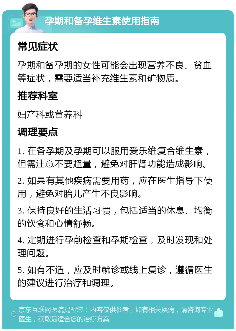 孕期和备孕维生素使用指南 常见症状 孕期和备孕期的女性可能会出现营养不良、贫血等症状，需要适当补充维生素和矿物质。 推荐科室 妇产科或营养科 调理要点 1. 在备孕期及孕期可以服用爱乐维复合维生素，但需注意不要超量，避免对肝肾功能造成影响。 2. 如果有其他疾病需要用药，应在医生指导下使用，避免对胎儿产生不良影响。 3. 保持良好的生活习惯，包括适当的休息、均衡的饮食和心情舒畅。 4. 定期进行孕前检查和孕期检查，及时发现和处理问题。 5. 如有不适，应及时就诊或线上复诊，遵循医生的建议进行治疗和调理。