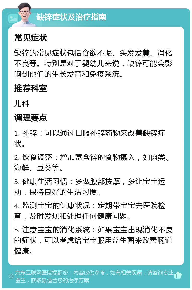 缺锌症状及治疗指南 常见症状 缺锌的常见症状包括食欲不振、头发发黄、消化不良等。特别是对于婴幼儿来说，缺锌可能会影响到他们的生长发育和免疫系统。 推荐科室 儿科 调理要点 1. 补锌：可以通过口服补锌药物来改善缺锌症状。 2. 饮食调整：增加富含锌的食物摄入，如肉类、海鲜、豆类等。 3. 健康生活习惯：多做腹部按摩，多让宝宝运动，保持良好的生活习惯。 4. 监测宝宝的健康状况：定期带宝宝去医院检查，及时发现和处理任何健康问题。 5. 注意宝宝的消化系统：如果宝宝出现消化不良的症状，可以考虑给宝宝服用益生菌来改善肠道健康。