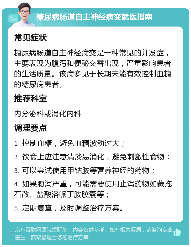 糖尿病肠道自主神经病变就医指南 常见症状 糖尿病肠道自主神经病变是一种常见的并发症，主要表现为腹泻和便秘交替出现，严重影响患者的生活质量。该病多见于长期未能有效控制血糖的糖尿病患者。 推荐科室 内分泌科或消化内科 调理要点 1. 控制血糖，避免血糖波动过大； 2. 饮食上应注意清淡易消化，避免刺激性食物； 3. 可以尝试使用甲钴胺等营养神经的药物； 4. 如果腹泻严重，可能需要使用止泻药物如蒙拖石散、盐酸洛哌丁胺胶囊等； 5. 定期复查，及时调整治疗方案。