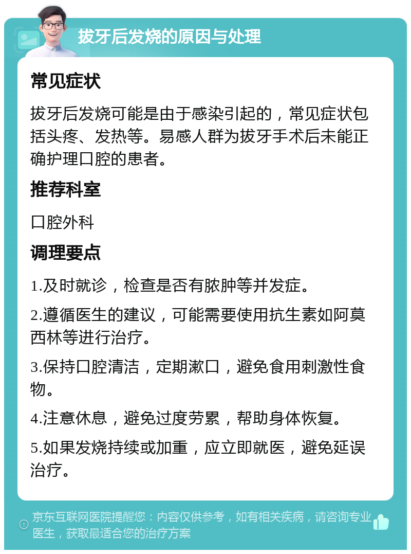 拔牙后发烧的原因与处理 常见症状 拔牙后发烧可能是由于感染引起的，常见症状包括头疼、发热等。易感人群为拔牙手术后未能正确护理口腔的患者。 推荐科室 口腔外科 调理要点 1.及时就诊，检查是否有脓肿等并发症。 2.遵循医生的建议，可能需要使用抗生素如阿莫西林等进行治疗。 3.保持口腔清洁，定期漱口，避免食用刺激性食物。 4.注意休息，避免过度劳累，帮助身体恢复。 5.如果发烧持续或加重，应立即就医，避免延误治疗。