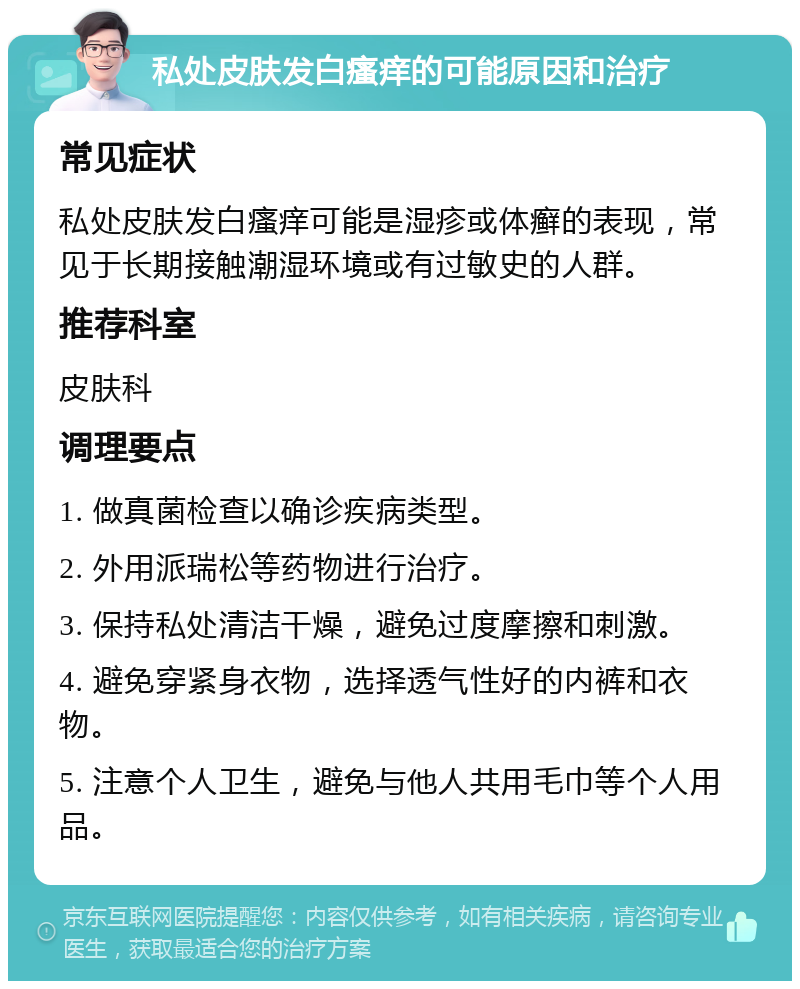 私处皮肤发白瘙痒的可能原因和治疗 常见症状 私处皮肤发白瘙痒可能是湿疹或体癣的表现，常见于长期接触潮湿环境或有过敏史的人群。 推荐科室 皮肤科 调理要点 1. 做真菌检查以确诊疾病类型。 2. 外用派瑞松等药物进行治疗。 3. 保持私处清洁干燥，避免过度摩擦和刺激。 4. 避免穿紧身衣物，选择透气性好的内裤和衣物。 5. 注意个人卫生，避免与他人共用毛巾等个人用品。