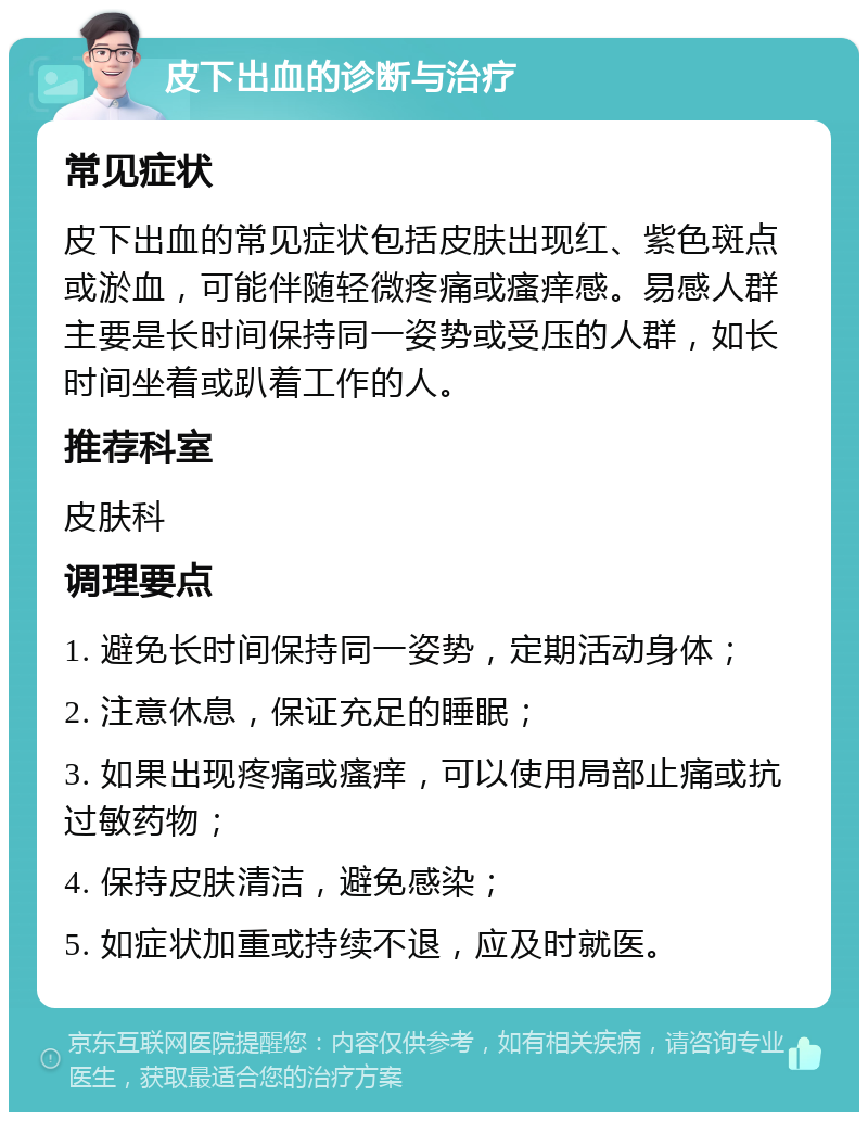 皮下出血的诊断与治疗 常见症状 皮下出血的常见症状包括皮肤出现红、紫色斑点或淤血，可能伴随轻微疼痛或瘙痒感。易感人群主要是长时间保持同一姿势或受压的人群，如长时间坐着或趴着工作的人。 推荐科室 皮肤科 调理要点 1. 避免长时间保持同一姿势，定期活动身体； 2. 注意休息，保证充足的睡眠； 3. 如果出现疼痛或瘙痒，可以使用局部止痛或抗过敏药物； 4. 保持皮肤清洁，避免感染； 5. 如症状加重或持续不退，应及时就医。