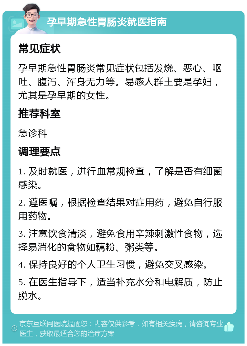 孕早期急性胃肠炎就医指南 常见症状 孕早期急性胃肠炎常见症状包括发烧、恶心、呕吐、腹泻、浑身无力等。易感人群主要是孕妇，尤其是孕早期的女性。 推荐科室 急诊科 调理要点 1. 及时就医，进行血常规检查，了解是否有细菌感染。 2. 遵医嘱，根据检查结果对症用药，避免自行服用药物。 3. 注意饮食清淡，避免食用辛辣刺激性食物，选择易消化的食物如藕粉、粥类等。 4. 保持良好的个人卫生习惯，避免交叉感染。 5. 在医生指导下，适当补充水分和电解质，防止脱水。