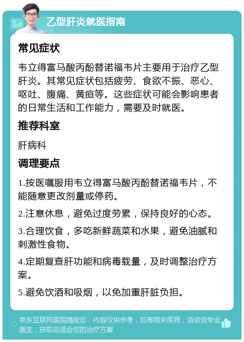 乙型肝炎就医指南 常见症状 韦立得富马酸丙酚替诺福韦片主要用于治疗乙型肝炎。其常见症状包括疲劳、食欲不振、恶心、呕吐、腹痛、黄疸等。这些症状可能会影响患者的日常生活和工作能力，需要及时就医。 推荐科室 肝病科 调理要点 1.按医嘱服用韦立得富马酸丙酚替诺福韦片，不能随意更改剂量或停药。 2.注意休息，避免过度劳累，保持良好的心态。 3.合理饮食，多吃新鲜蔬菜和水果，避免油腻和刺激性食物。 4.定期复查肝功能和病毒载量，及时调整治疗方案。 5.避免饮酒和吸烟，以免加重肝脏负担。