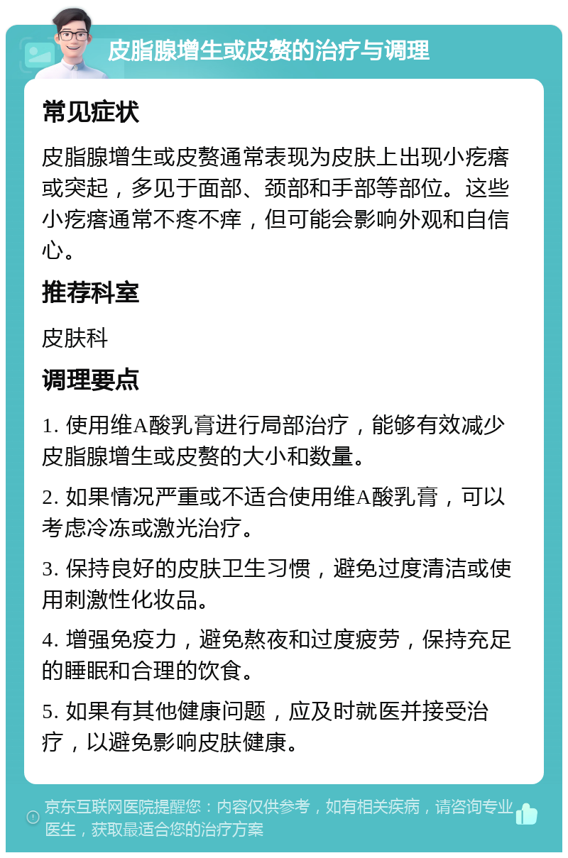 皮脂腺增生或皮赘的治疗与调理 常见症状 皮脂腺增生或皮赘通常表现为皮肤上出现小疙瘩或突起，多见于面部、颈部和手部等部位。这些小疙瘩通常不疼不痒，但可能会影响外观和自信心。 推荐科室 皮肤科 调理要点 1. 使用维A酸乳膏进行局部治疗，能够有效减少皮脂腺增生或皮赘的大小和数量。 2. 如果情况严重或不适合使用维A酸乳膏，可以考虑冷冻或激光治疗。 3. 保持良好的皮肤卫生习惯，避免过度清洁或使用刺激性化妆品。 4. 增强免疫力，避免熬夜和过度疲劳，保持充足的睡眠和合理的饮食。 5. 如果有其他健康问题，应及时就医并接受治疗，以避免影响皮肤健康。