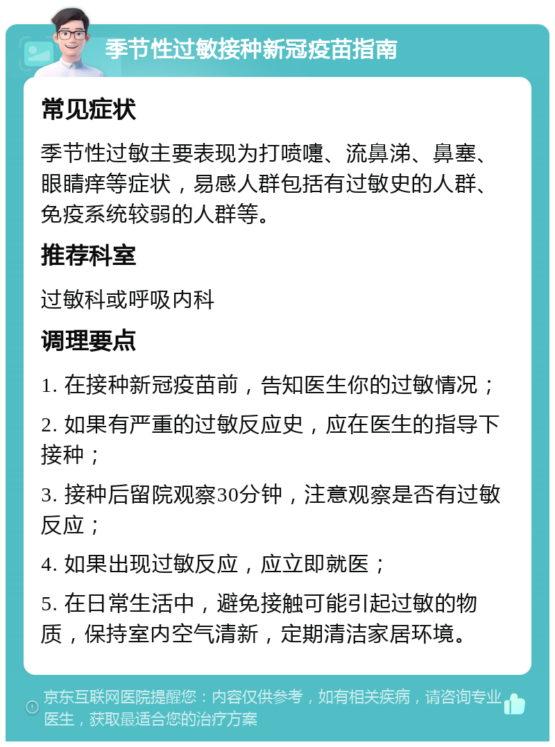 季节性过敏接种新冠疫苗指南 常见症状 季节性过敏主要表现为打喷嚏、流鼻涕、鼻塞、眼睛痒等症状，易感人群包括有过敏史的人群、免疫系统较弱的人群等。 推荐科室 过敏科或呼吸内科 调理要点 1. 在接种新冠疫苗前，告知医生你的过敏情况； 2. 如果有严重的过敏反应史，应在医生的指导下接种； 3. 接种后留院观察30分钟，注意观察是否有过敏反应； 4. 如果出现过敏反应，应立即就医； 5. 在日常生活中，避免接触可能引起过敏的物质，保持室内空气清新，定期清洁家居环境。