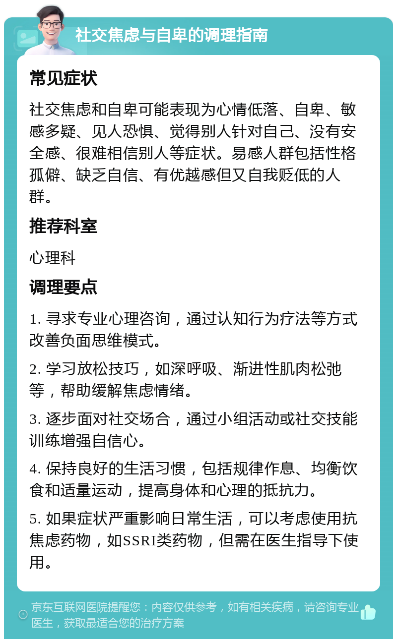 社交焦虑与自卑的调理指南 常见症状 社交焦虑和自卑可能表现为心情低落、自卑、敏感多疑、见人恐惧、觉得别人针对自己、没有安全感、很难相信别人等症状。易感人群包括性格孤僻、缺乏自信、有优越感但又自我贬低的人群。 推荐科室 心理科 调理要点 1. 寻求专业心理咨询，通过认知行为疗法等方式改善负面思维模式。 2. 学习放松技巧，如深呼吸、渐进性肌肉松弛等，帮助缓解焦虑情绪。 3. 逐步面对社交场合，通过小组活动或社交技能训练增强自信心。 4. 保持良好的生活习惯，包括规律作息、均衡饮食和适量运动，提高身体和心理的抵抗力。 5. 如果症状严重影响日常生活，可以考虑使用抗焦虑药物，如SSRI类药物，但需在医生指导下使用。