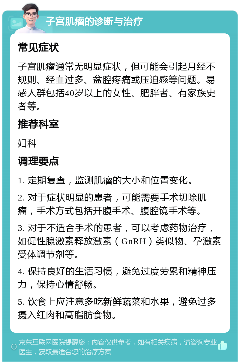 子宫肌瘤的诊断与治疗 常见症状 子宫肌瘤通常无明显症状，但可能会引起月经不规则、经血过多、盆腔疼痛或压迫感等问题。易感人群包括40岁以上的女性、肥胖者、有家族史者等。 推荐科室 妇科 调理要点 1. 定期复查，监测肌瘤的大小和位置变化。 2. 对于症状明显的患者，可能需要手术切除肌瘤，手术方式包括开腹手术、腹腔镜手术等。 3. 对于不适合手术的患者，可以考虑药物治疗，如促性腺激素释放激素（GnRH）类似物、孕激素受体调节剂等。 4. 保持良好的生活习惯，避免过度劳累和精神压力，保持心情舒畅。 5. 饮食上应注意多吃新鲜蔬菜和水果，避免过多摄入红肉和高脂肪食物。