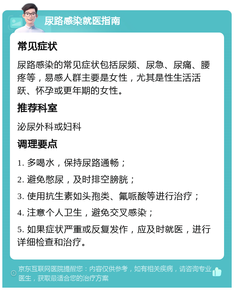 尿路感染就医指南 常见症状 尿路感染的常见症状包括尿频、尿急、尿痛、腰疼等，易感人群主要是女性，尤其是性生活活跃、怀孕或更年期的女性。 推荐科室 泌尿外科或妇科 调理要点 1. 多喝水，保持尿路通畅； 2. 避免憋尿，及时排空膀胱； 3. 使用抗生素如头孢类、氟哌酸等进行治疗； 4. 注意个人卫生，避免交叉感染； 5. 如果症状严重或反复发作，应及时就医，进行详细检查和治疗。