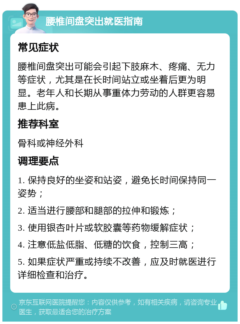 腰椎间盘突出就医指南 常见症状 腰椎间盘突出可能会引起下肢麻木、疼痛、无力等症状，尤其是在长时间站立或坐着后更为明显。老年人和长期从事重体力劳动的人群更容易患上此病。 推荐科室 骨科或神经外科 调理要点 1. 保持良好的坐姿和站姿，避免长时间保持同一姿势； 2. 适当进行腰部和腿部的拉伸和锻炼； 3. 使用银杏叶片或软胶囊等药物缓解症状； 4. 注意低盐低脂、低糖的饮食，控制三高； 5. 如果症状严重或持续不改善，应及时就医进行详细检查和治疗。