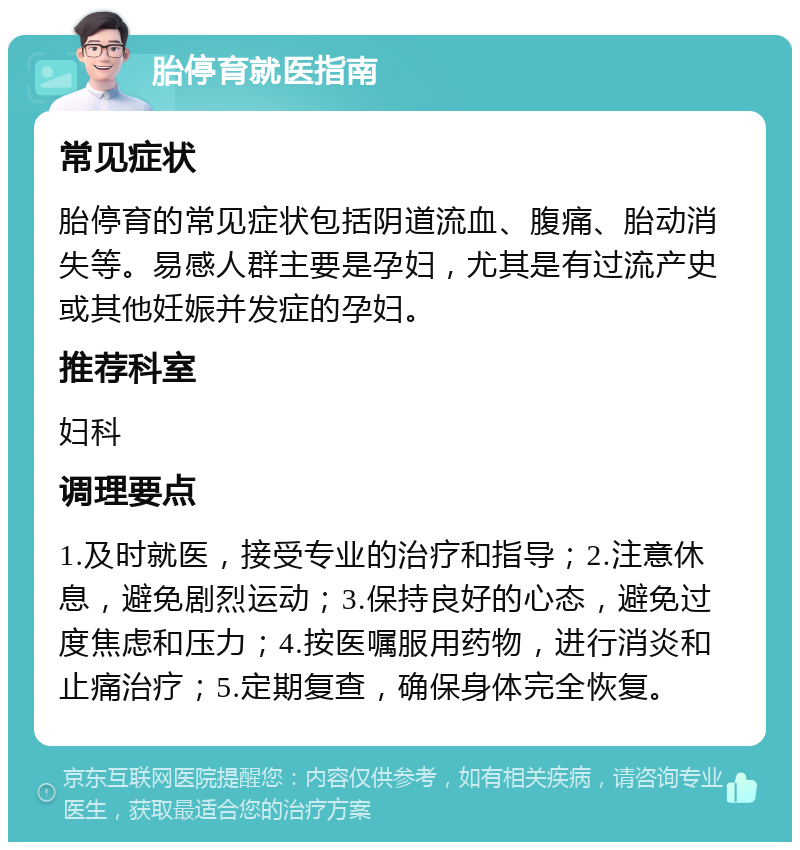 胎停育就医指南 常见症状 胎停育的常见症状包括阴道流血、腹痛、胎动消失等。易感人群主要是孕妇，尤其是有过流产史或其他妊娠并发症的孕妇。 推荐科室 妇科 调理要点 1.及时就医，接受专业的治疗和指导；2.注意休息，避免剧烈运动；3.保持良好的心态，避免过度焦虑和压力；4.按医嘱服用药物，进行消炎和止痛治疗；5.定期复查，确保身体完全恢复。