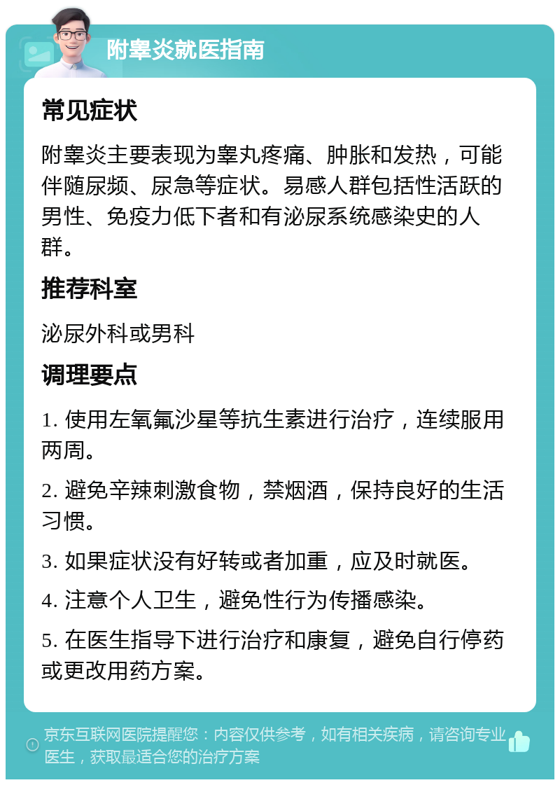 附睾炎就医指南 常见症状 附睾炎主要表现为睾丸疼痛、肿胀和发热，可能伴随尿频、尿急等症状。易感人群包括性活跃的男性、免疫力低下者和有泌尿系统感染史的人群。 推荐科室 泌尿外科或男科 调理要点 1. 使用左氧氟沙星等抗生素进行治疗，连续服用两周。 2. 避免辛辣刺激食物，禁烟酒，保持良好的生活习惯。 3. 如果症状没有好转或者加重，应及时就医。 4. 注意个人卫生，避免性行为传播感染。 5. 在医生指导下进行治疗和康复，避免自行停药或更改用药方案。