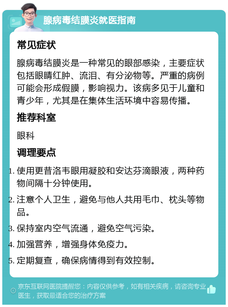 腺病毒结膜炎就医指南 常见症状 腺病毒结膜炎是一种常见的眼部感染，主要症状包括眼睛红肿、流泪、有分泌物等。严重的病例可能会形成假膜，影响视力。该病多见于儿童和青少年，尤其是在集体生活环境中容易传播。 推荐科室 眼科 调理要点 使用更昔洛韦眼用凝胶和安达芬滴眼液，两种药物间隔十分钟使用。 注意个人卫生，避免与他人共用毛巾、枕头等物品。 保持室内空气流通，避免空气污染。 加强营养，增强身体免疫力。 定期复查，确保病情得到有效控制。