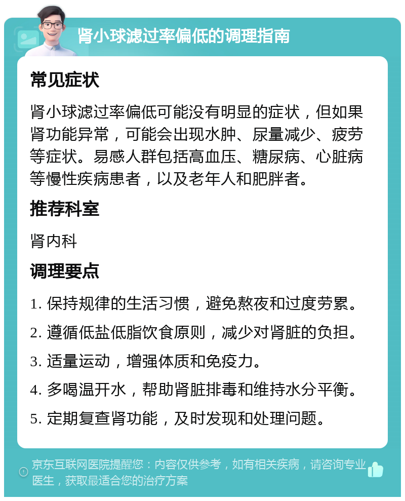 肾小球滤过率偏低的调理指南 常见症状 肾小球滤过率偏低可能没有明显的症状，但如果肾功能异常，可能会出现水肿、尿量减少、疲劳等症状。易感人群包括高血压、糖尿病、心脏病等慢性疾病患者，以及老年人和肥胖者。 推荐科室 肾内科 调理要点 1. 保持规律的生活习惯，避免熬夜和过度劳累。 2. 遵循低盐低脂饮食原则，减少对肾脏的负担。 3. 适量运动，增强体质和免疫力。 4. 多喝温开水，帮助肾脏排毒和维持水分平衡。 5. 定期复查肾功能，及时发现和处理问题。