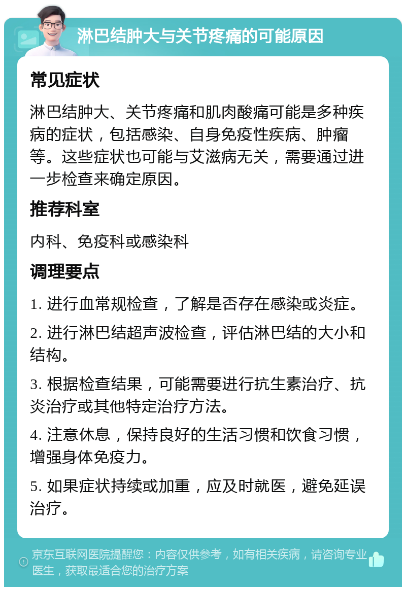 淋巴结肿大与关节疼痛的可能原因 常见症状 淋巴结肿大、关节疼痛和肌肉酸痛可能是多种疾病的症状，包括感染、自身免疫性疾病、肿瘤等。这些症状也可能与艾滋病无关，需要通过进一步检查来确定原因。 推荐科室 内科、免疫科或感染科 调理要点 1. 进行血常规检查，了解是否存在感染或炎症。 2. 进行淋巴结超声波检查，评估淋巴结的大小和结构。 3. 根据检查结果，可能需要进行抗生素治疗、抗炎治疗或其他特定治疗方法。 4. 注意休息，保持良好的生活习惯和饮食习惯，增强身体免疫力。 5. 如果症状持续或加重，应及时就医，避免延误治疗。