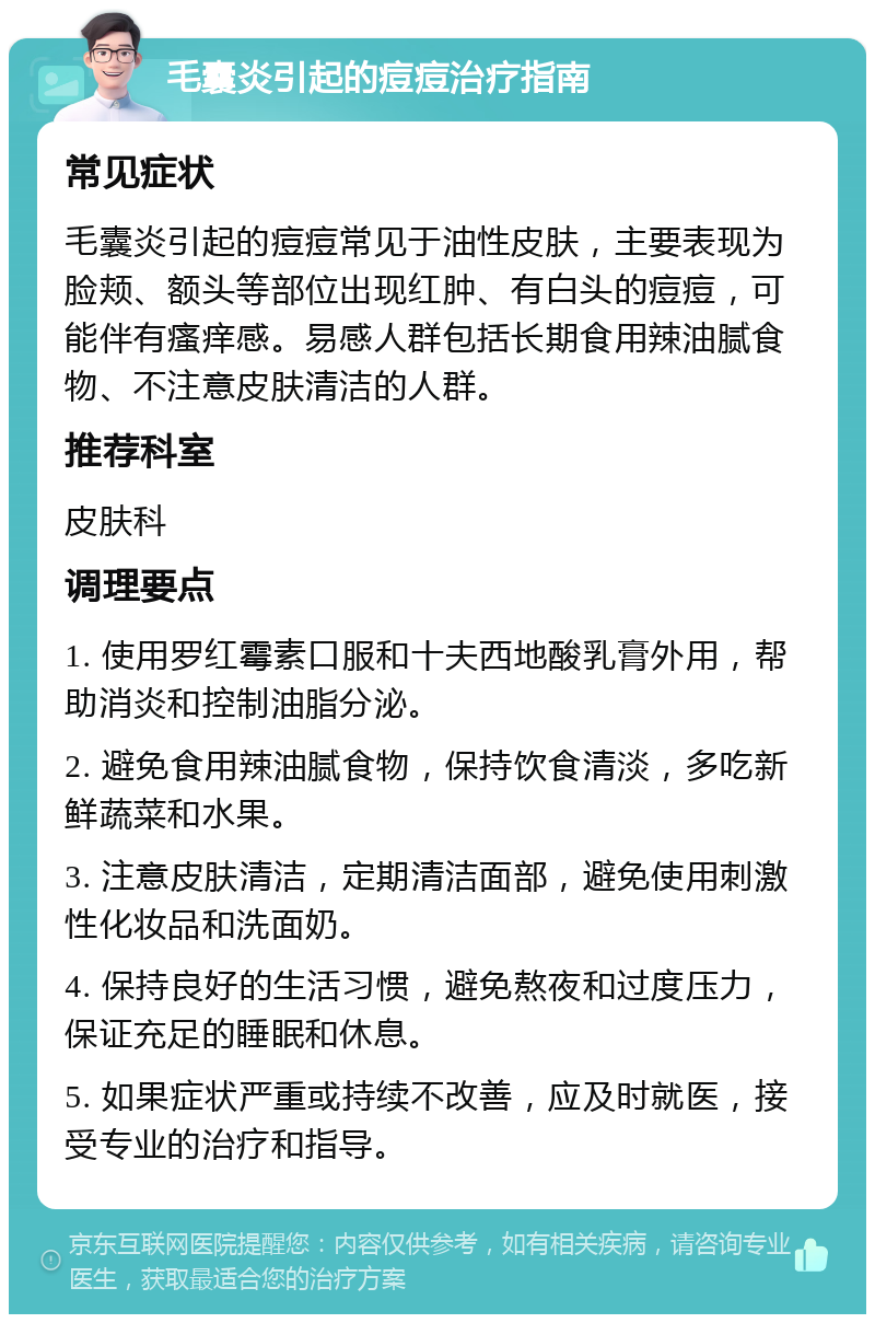 毛囊炎引起的痘痘治疗指南 常见症状 毛囊炎引起的痘痘常见于油性皮肤，主要表现为脸颊、额头等部位出现红肿、有白头的痘痘，可能伴有瘙痒感。易感人群包括长期食用辣油腻食物、不注意皮肤清洁的人群。 推荐科室 皮肤科 调理要点 1. 使用罗红霉素口服和十夫西地酸乳膏外用，帮助消炎和控制油脂分泌。 2. 避免食用辣油腻食物，保持饮食清淡，多吃新鲜蔬菜和水果。 3. 注意皮肤清洁，定期清洁面部，避免使用刺激性化妆品和洗面奶。 4. 保持良好的生活习惯，避免熬夜和过度压力，保证充足的睡眠和休息。 5. 如果症状严重或持续不改善，应及时就医，接受专业的治疗和指导。