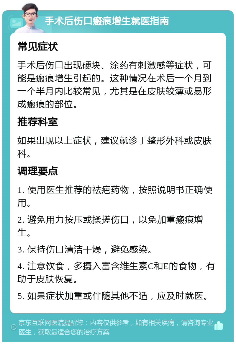 手术后伤口瘢痕增生就医指南 常见症状 手术后伤口出现硬块、涂药有刺激感等症状，可能是瘢痕增生引起的。这种情况在术后一个月到一个半月内比较常见，尤其是在皮肤较薄或易形成瘢痕的部位。 推荐科室 如果出现以上症状，建议就诊于整形外科或皮肤科。 调理要点 1. 使用医生推荐的祛疤药物，按照说明书正确使用。 2. 避免用力按压或揉搓伤口，以免加重瘢痕增生。 3. 保持伤口清洁干燥，避免感染。 4. 注意饮食，多摄入富含维生素C和E的食物，有助于皮肤恢复。 5. 如果症状加重或伴随其他不适，应及时就医。