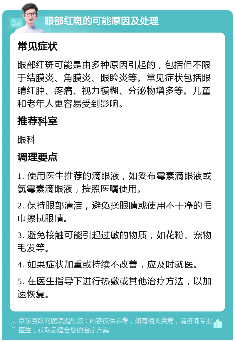 眼部红斑的可能原因及处理 常见症状 眼部红斑可能是由多种原因引起的，包括但不限于结膜炎、角膜炎、眼睑炎等。常见症状包括眼睛红肿、疼痛、视力模糊、分泌物增多等。儿童和老年人更容易受到影响。 推荐科室 眼科 调理要点 1. 使用医生推荐的滴眼液，如妥布霉素滴眼液或氯霉素滴眼液，按照医嘱使用。 2. 保持眼部清洁，避免揉眼睛或使用不干净的毛巾擦拭眼睛。 3. 避免接触可能引起过敏的物质，如花粉、宠物毛发等。 4. 如果症状加重或持续不改善，应及时就医。 5. 在医生指导下进行热敷或其他治疗方法，以加速恢复。