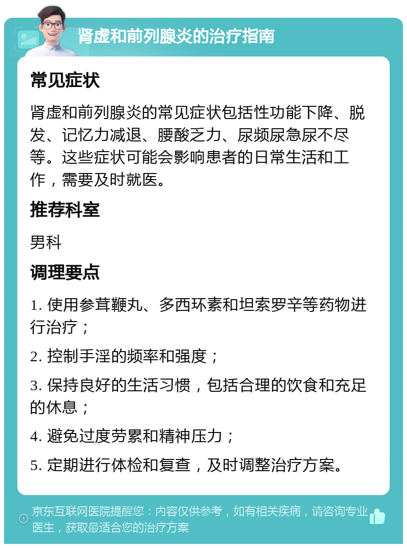 肾虚和前列腺炎的治疗指南 常见症状 肾虚和前列腺炎的常见症状包括性功能下降、脱发、记忆力减退、腰酸乏力、尿频尿急尿不尽等。这些症状可能会影响患者的日常生活和工作，需要及时就医。 推荐科室 男科 调理要点 1. 使用参茸鞭丸、多西环素和坦索罗辛等药物进行治疗； 2. 控制手淫的频率和强度； 3. 保持良好的生活习惯，包括合理的饮食和充足的休息； 4. 避免过度劳累和精神压力； 5. 定期进行体检和复查，及时调整治疗方案。