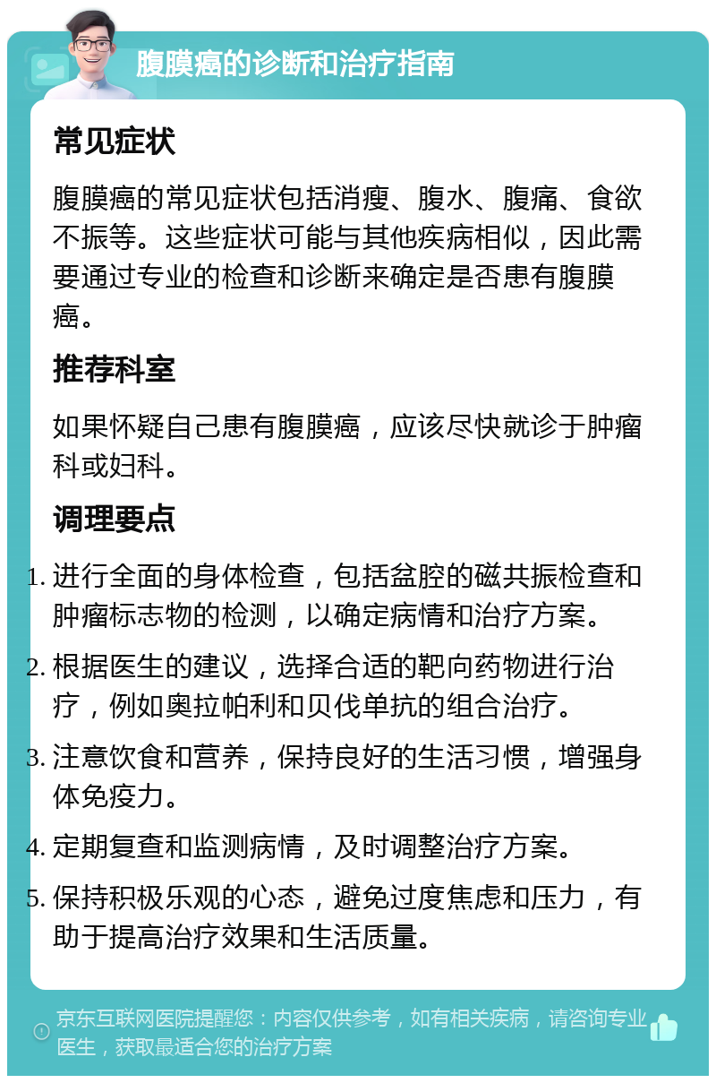 腹膜癌的诊断和治疗指南 常见症状 腹膜癌的常见症状包括消瘦、腹水、腹痛、食欲不振等。这些症状可能与其他疾病相似，因此需要通过专业的检查和诊断来确定是否患有腹膜癌。 推荐科室 如果怀疑自己患有腹膜癌，应该尽快就诊于肿瘤科或妇科。 调理要点 进行全面的身体检查，包括盆腔的磁共振检查和肿瘤标志物的检测，以确定病情和治疗方案。 根据医生的建议，选择合适的靶向药物进行治疗，例如奥拉帕利和贝伐单抗的组合治疗。 注意饮食和营养，保持良好的生活习惯，增强身体免疫力。 定期复查和监测病情，及时调整治疗方案。 保持积极乐观的心态，避免过度焦虑和压力，有助于提高治疗效果和生活质量。