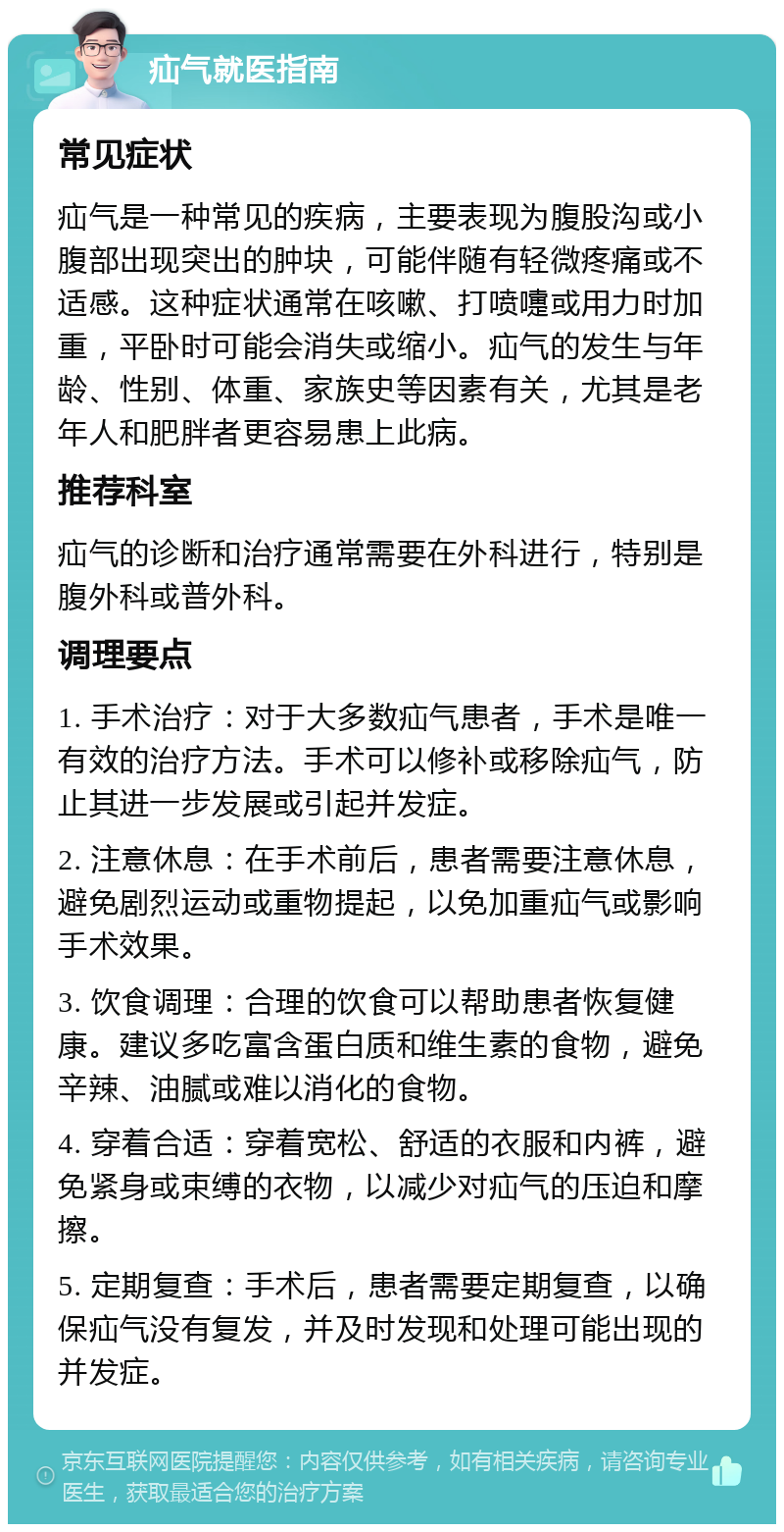 疝气就医指南 常见症状 疝气是一种常见的疾病，主要表现为腹股沟或小腹部出现突出的肿块，可能伴随有轻微疼痛或不适感。这种症状通常在咳嗽、打喷嚏或用力时加重，平卧时可能会消失或缩小。疝气的发生与年龄、性别、体重、家族史等因素有关，尤其是老年人和肥胖者更容易患上此病。 推荐科室 疝气的诊断和治疗通常需要在外科进行，特别是腹外科或普外科。 调理要点 1. 手术治疗：对于大多数疝气患者，手术是唯一有效的治疗方法。手术可以修补或移除疝气，防止其进一步发展或引起并发症。 2. 注意休息：在手术前后，患者需要注意休息，避免剧烈运动或重物提起，以免加重疝气或影响手术效果。 3. 饮食调理：合理的饮食可以帮助患者恢复健康。建议多吃富含蛋白质和维生素的食物，避免辛辣、油腻或难以消化的食物。 4. 穿着合适：穿着宽松、舒适的衣服和内裤，避免紧身或束缚的衣物，以减少对疝气的压迫和摩擦。 5. 定期复查：手术后，患者需要定期复查，以确保疝气没有复发，并及时发现和处理可能出现的并发症。