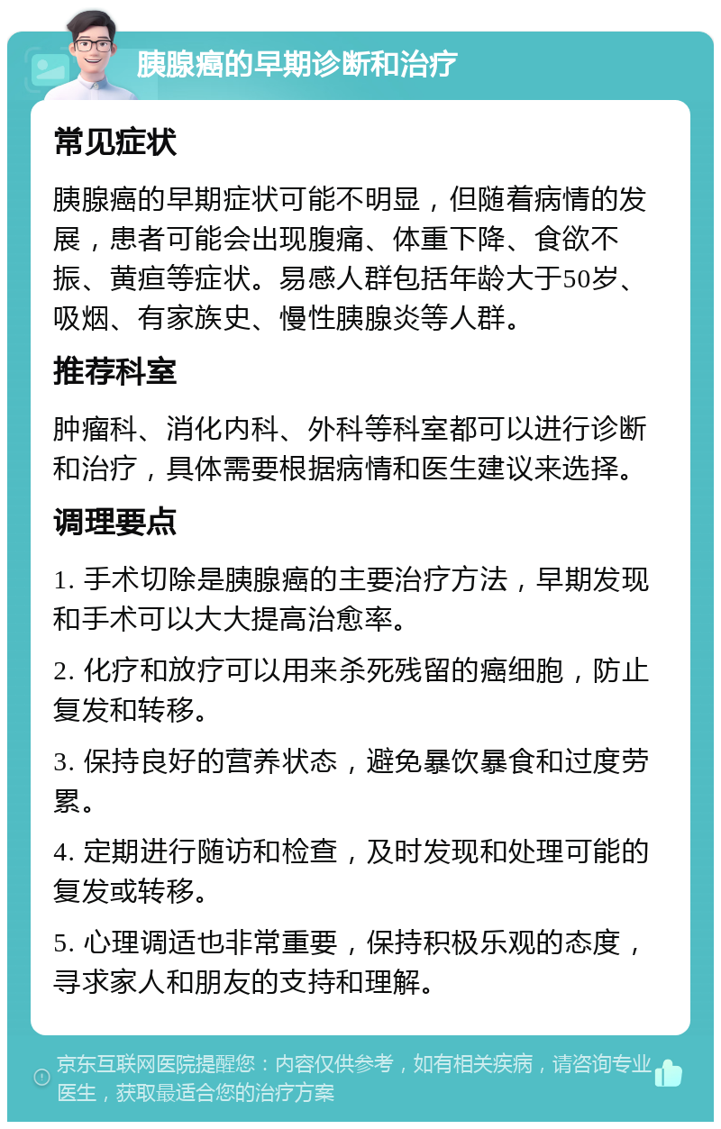 胰腺癌的早期诊断和治疗 常见症状 胰腺癌的早期症状可能不明显，但随着病情的发展，患者可能会出现腹痛、体重下降、食欲不振、黄疸等症状。易感人群包括年龄大于50岁、吸烟、有家族史、慢性胰腺炎等人群。 推荐科室 肿瘤科、消化内科、外科等科室都可以进行诊断和治疗，具体需要根据病情和医生建议来选择。 调理要点 1. 手术切除是胰腺癌的主要治疗方法，早期发现和手术可以大大提高治愈率。 2. 化疗和放疗可以用来杀死残留的癌细胞，防止复发和转移。 3. 保持良好的营养状态，避免暴饮暴食和过度劳累。 4. 定期进行随访和检查，及时发现和处理可能的复发或转移。 5. 心理调适也非常重要，保持积极乐观的态度，寻求家人和朋友的支持和理解。