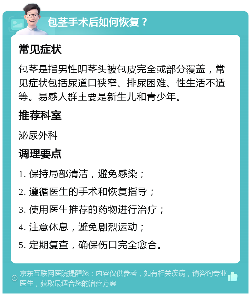 包茎手术后如何恢复？ 常见症状 包茎是指男性阴茎头被包皮完全或部分覆盖，常见症状包括尿道口狭窄、排尿困难、性生活不适等。易感人群主要是新生儿和青少年。 推荐科室 泌尿外科 调理要点 1. 保持局部清洁，避免感染； 2. 遵循医生的手术和恢复指导； 3. 使用医生推荐的药物进行治疗； 4. 注意休息，避免剧烈运动； 5. 定期复查，确保伤口完全愈合。