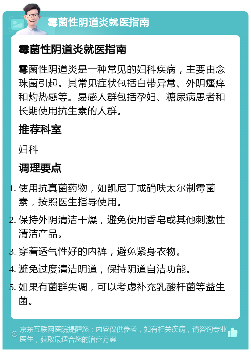 霉菌性阴道炎就医指南 霉菌性阴道炎就医指南 霉菌性阴道炎是一种常见的妇科疾病，主要由念珠菌引起。其常见症状包括白带异常、外阴瘙痒和灼热感等。易感人群包括孕妇、糖尿病患者和长期使用抗生素的人群。 推荐科室 妇科 调理要点 使用抗真菌药物，如凯尼丁或硝呋太尔制霉菌素，按照医生指导使用。 保持外阴清洁干燥，避免使用香皂或其他刺激性清洁产品。 穿着透气性好的内裤，避免紧身衣物。 避免过度清洁阴道，保持阴道自洁功能。 如果有菌群失调，可以考虑补充乳酸杆菌等益生菌。