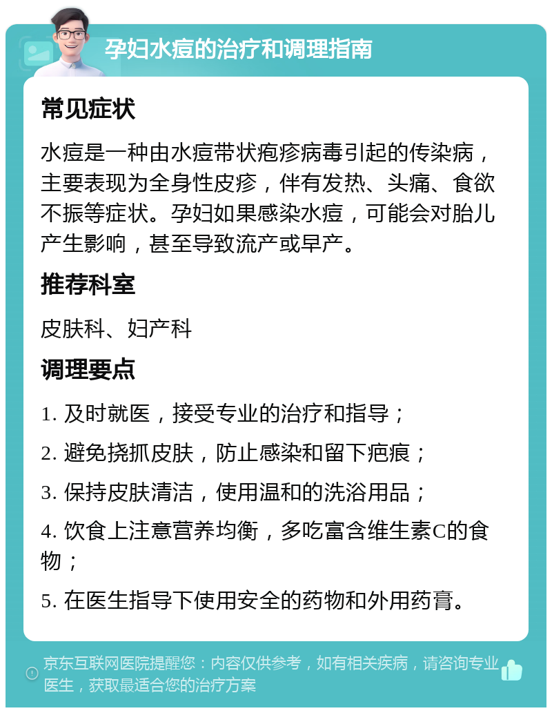 孕妇水痘的治疗和调理指南 常见症状 水痘是一种由水痘带状疱疹病毒引起的传染病，主要表现为全身性皮疹，伴有发热、头痛、食欲不振等症状。孕妇如果感染水痘，可能会对胎儿产生影响，甚至导致流产或早产。 推荐科室 皮肤科、妇产科 调理要点 1. 及时就医，接受专业的治疗和指导； 2. 避免挠抓皮肤，防止感染和留下疤痕； 3. 保持皮肤清洁，使用温和的洗浴用品； 4. 饮食上注意营养均衡，多吃富含维生素C的食物； 5. 在医生指导下使用安全的药物和外用药膏。