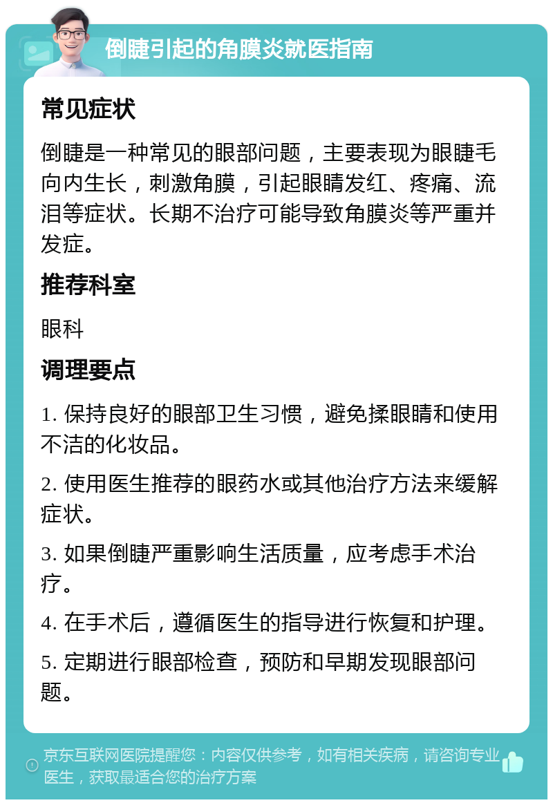 倒睫引起的角膜炎就医指南 常见症状 倒睫是一种常见的眼部问题，主要表现为眼睫毛向内生长，刺激角膜，引起眼睛发红、疼痛、流泪等症状。长期不治疗可能导致角膜炎等严重并发症。 推荐科室 眼科 调理要点 1. 保持良好的眼部卫生习惯，避免揉眼睛和使用不洁的化妆品。 2. 使用医生推荐的眼药水或其他治疗方法来缓解症状。 3. 如果倒睫严重影响生活质量，应考虑手术治疗。 4. 在手术后，遵循医生的指导进行恢复和护理。 5. 定期进行眼部检查，预防和早期发现眼部问题。