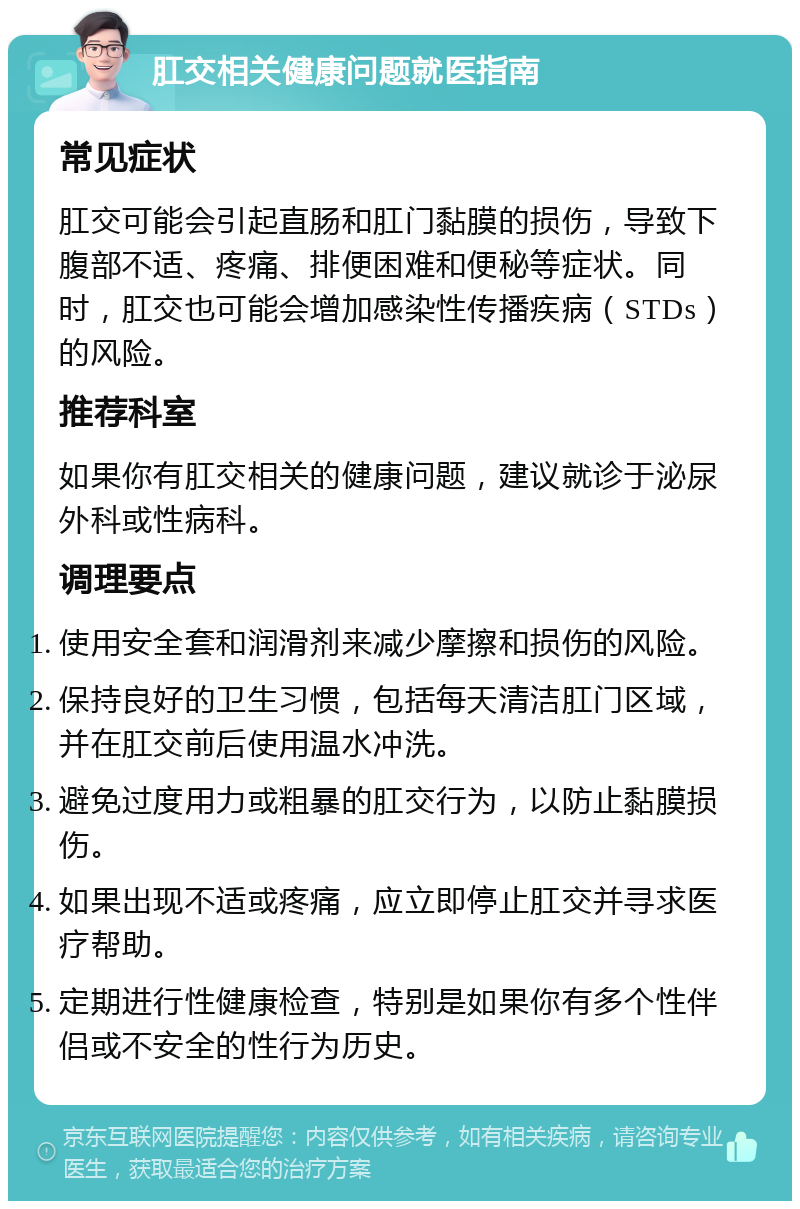 肛交相关健康问题就医指南 常见症状 肛交可能会引起直肠和肛门黏膜的损伤，导致下腹部不适、疼痛、排便困难和便秘等症状。同时，肛交也可能会增加感染性传播疾病（STDs）的风险。 推荐科室 如果你有肛交相关的健康问题，建议就诊于泌尿外科或性病科。 调理要点 使用安全套和润滑剂来减少摩擦和损伤的风险。 保持良好的卫生习惯，包括每天清洁肛门区域，并在肛交前后使用温水冲洗。 避免过度用力或粗暴的肛交行为，以防止黏膜损伤。 如果出现不适或疼痛，应立即停止肛交并寻求医疗帮助。 定期进行性健康检查，特别是如果你有多个性伴侣或不安全的性行为历史。