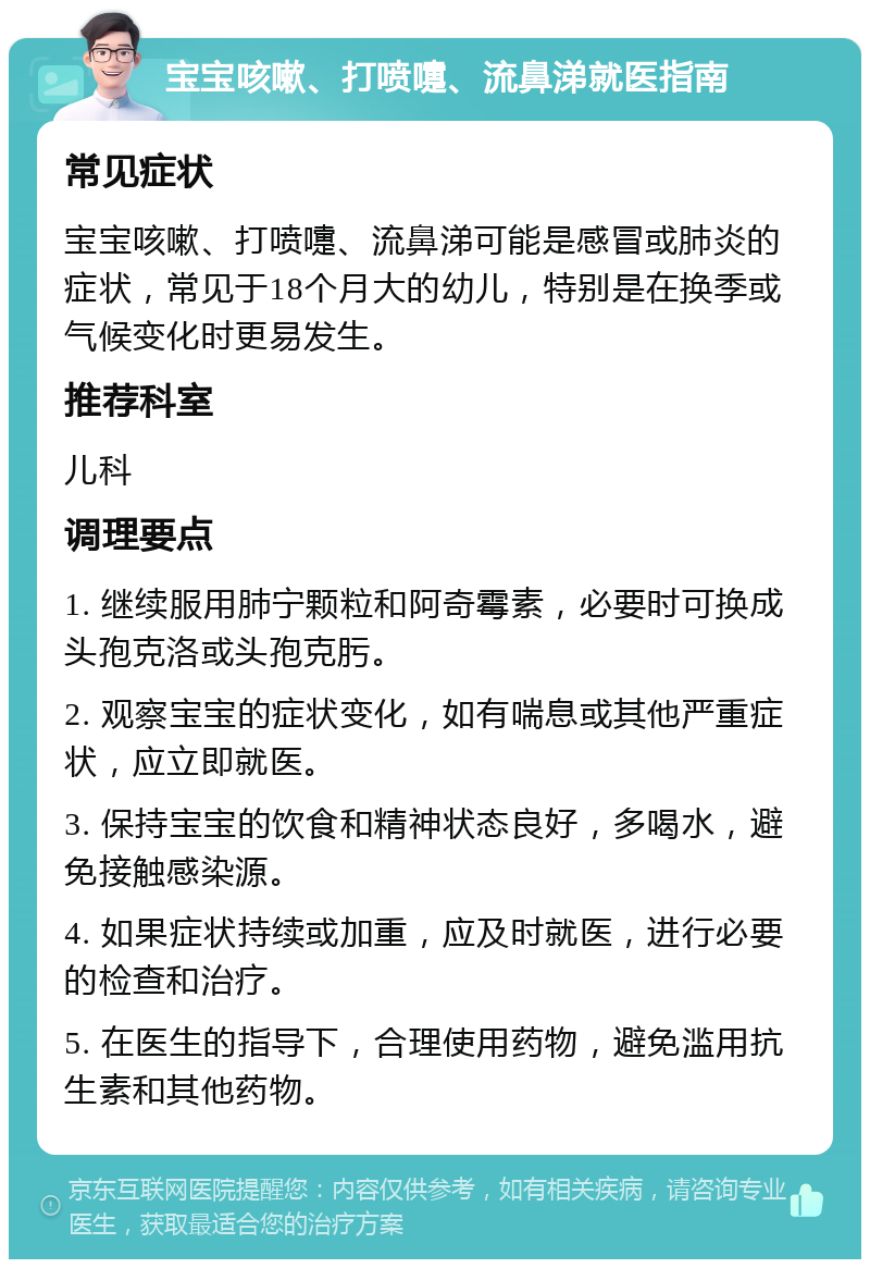 宝宝咳嗽、打喷嚏、流鼻涕就医指南 常见症状 宝宝咳嗽、打喷嚏、流鼻涕可能是感冒或肺炎的症状，常见于18个月大的幼儿，特别是在换季或气候变化时更易发生。 推荐科室 儿科 调理要点 1. 继续服用肺宁颗粒和阿奇霉素，必要时可换成头孢克洛或头孢克肟。 2. 观察宝宝的症状变化，如有喘息或其他严重症状，应立即就医。 3. 保持宝宝的饮食和精神状态良好，多喝水，避免接触感染源。 4. 如果症状持续或加重，应及时就医，进行必要的检查和治疗。 5. 在医生的指导下，合理使用药物，避免滥用抗生素和其他药物。