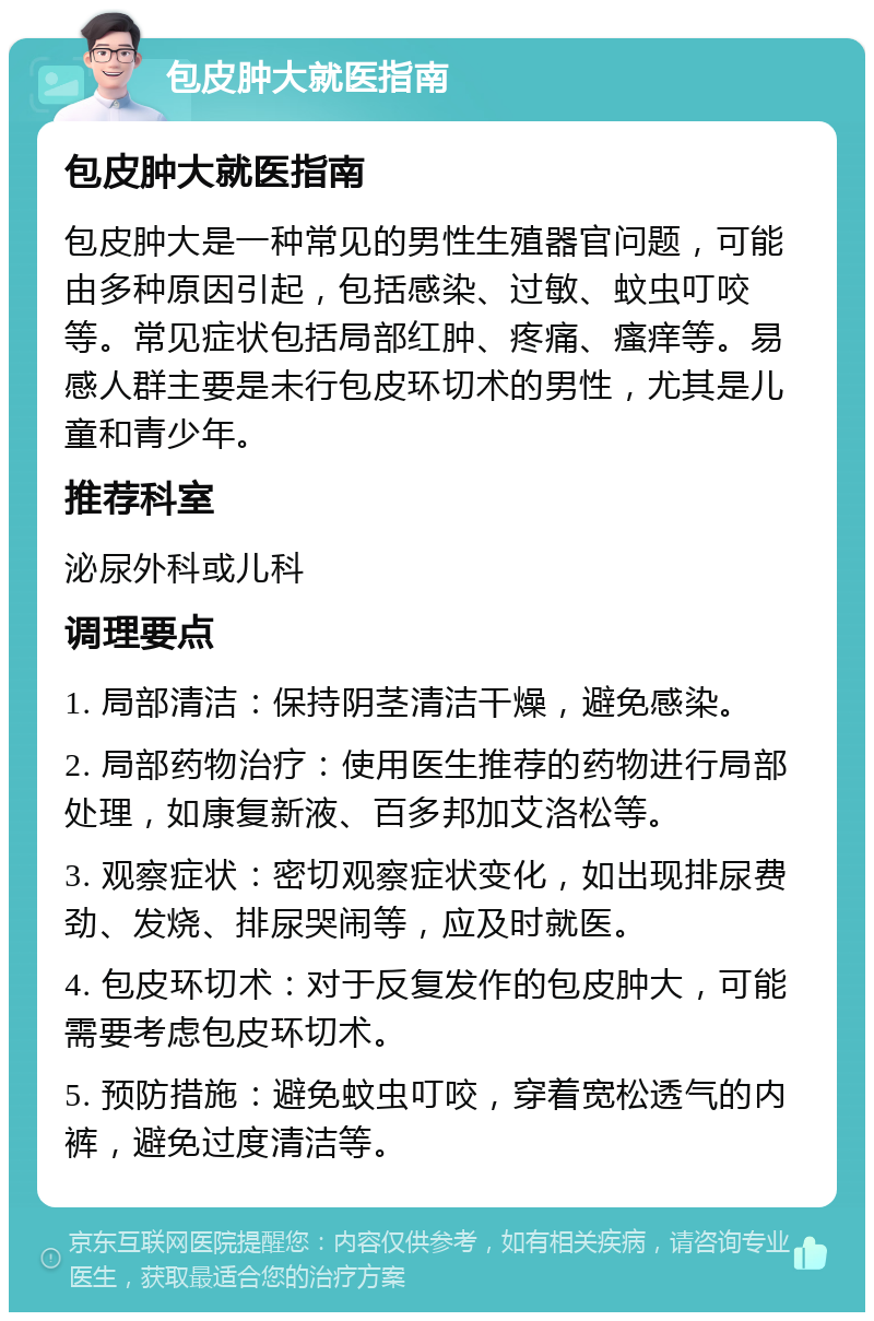 包皮肿大就医指南 包皮肿大就医指南 包皮肿大是一种常见的男性生殖器官问题，可能由多种原因引起，包括感染、过敏、蚊虫叮咬等。常见症状包括局部红肿、疼痛、瘙痒等。易感人群主要是未行包皮环切术的男性，尤其是儿童和青少年。 推荐科室 泌尿外科或儿科 调理要点 1. 局部清洁：保持阴茎清洁干燥，避免感染。 2. 局部药物治疗：使用医生推荐的药物进行局部处理，如康复新液、百多邦加艾洛松等。 3. 观察症状：密切观察症状变化，如出现排尿费劲、发烧、排尿哭闹等，应及时就医。 4. 包皮环切术：对于反复发作的包皮肿大，可能需要考虑包皮环切术。 5. 预防措施：避免蚊虫叮咬，穿着宽松透气的内裤，避免过度清洁等。