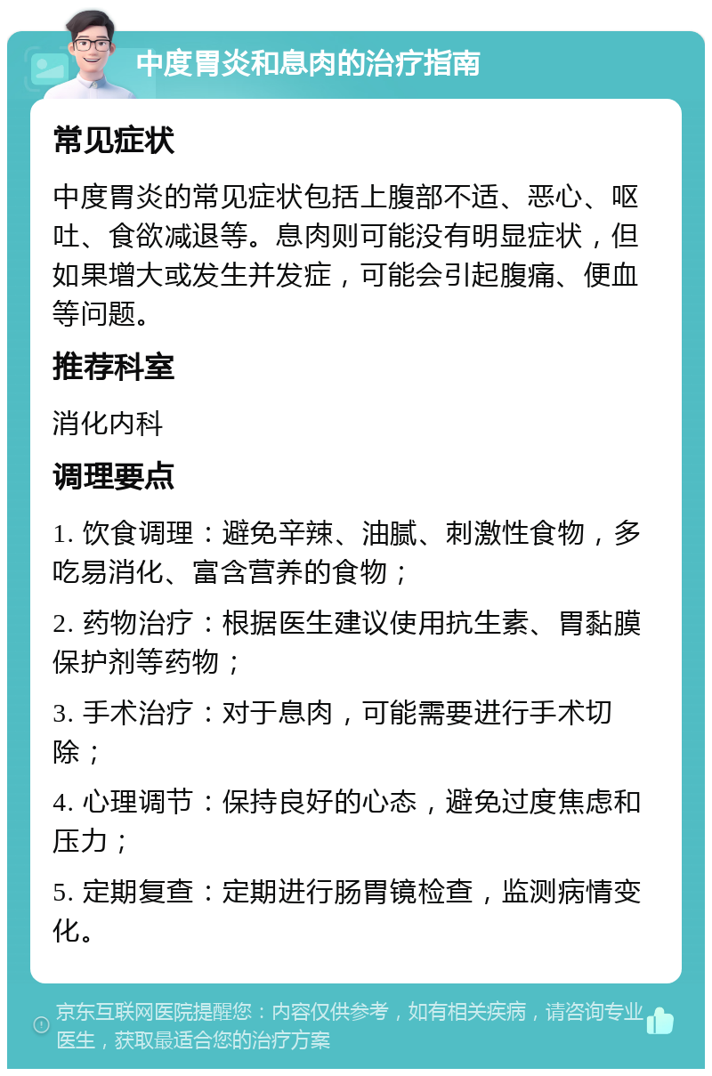 中度胃炎和息肉的治疗指南 常见症状 中度胃炎的常见症状包括上腹部不适、恶心、呕吐、食欲减退等。息肉则可能没有明显症状，但如果增大或发生并发症，可能会引起腹痛、便血等问题。 推荐科室 消化内科 调理要点 1. 饮食调理：避免辛辣、油腻、刺激性食物，多吃易消化、富含营养的食物； 2. 药物治疗：根据医生建议使用抗生素、胃黏膜保护剂等药物； 3. 手术治疗：对于息肉，可能需要进行手术切除； 4. 心理调节：保持良好的心态，避免过度焦虑和压力； 5. 定期复查：定期进行肠胃镜检查，监测病情变化。