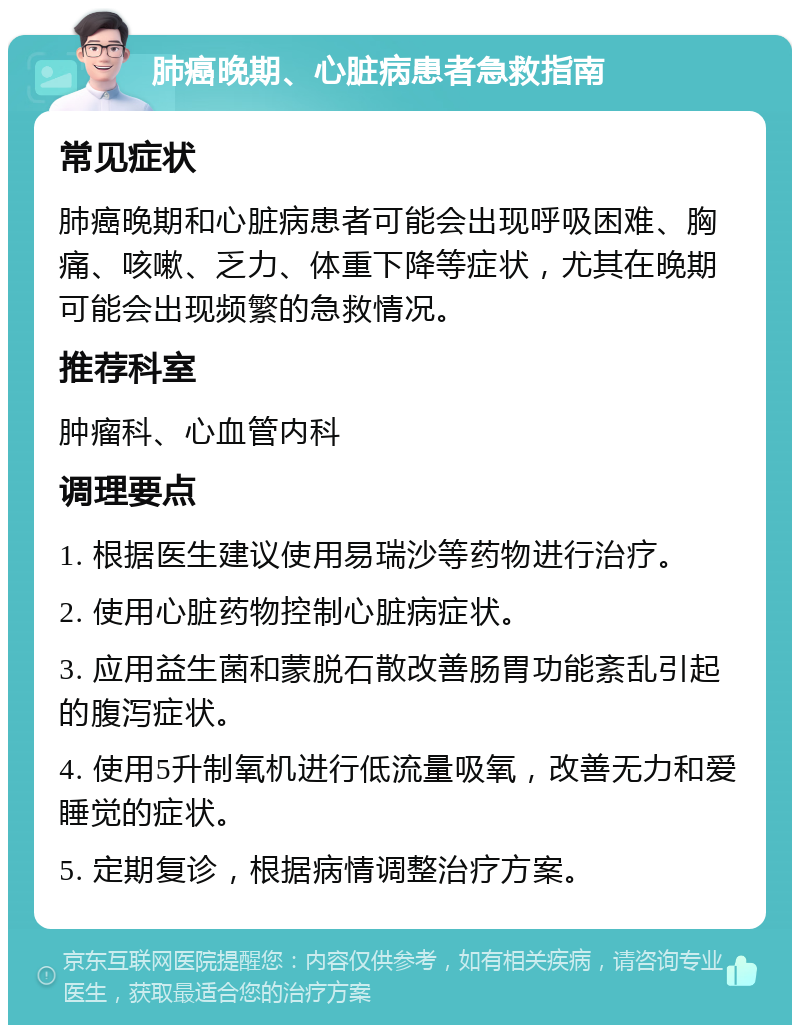 肺癌晚期、心脏病患者急救指南 常见症状 肺癌晚期和心脏病患者可能会出现呼吸困难、胸痛、咳嗽、乏力、体重下降等症状，尤其在晚期可能会出现频繁的急救情况。 推荐科室 肿瘤科、心血管内科 调理要点 1. 根据医生建议使用易瑞沙等药物进行治疗。 2. 使用心脏药物控制心脏病症状。 3. 应用益生菌和蒙脱石散改善肠胃功能紊乱引起的腹泻症状。 4. 使用5升制氧机进行低流量吸氧，改善无力和爱睡觉的症状。 5. 定期复诊，根据病情调整治疗方案。