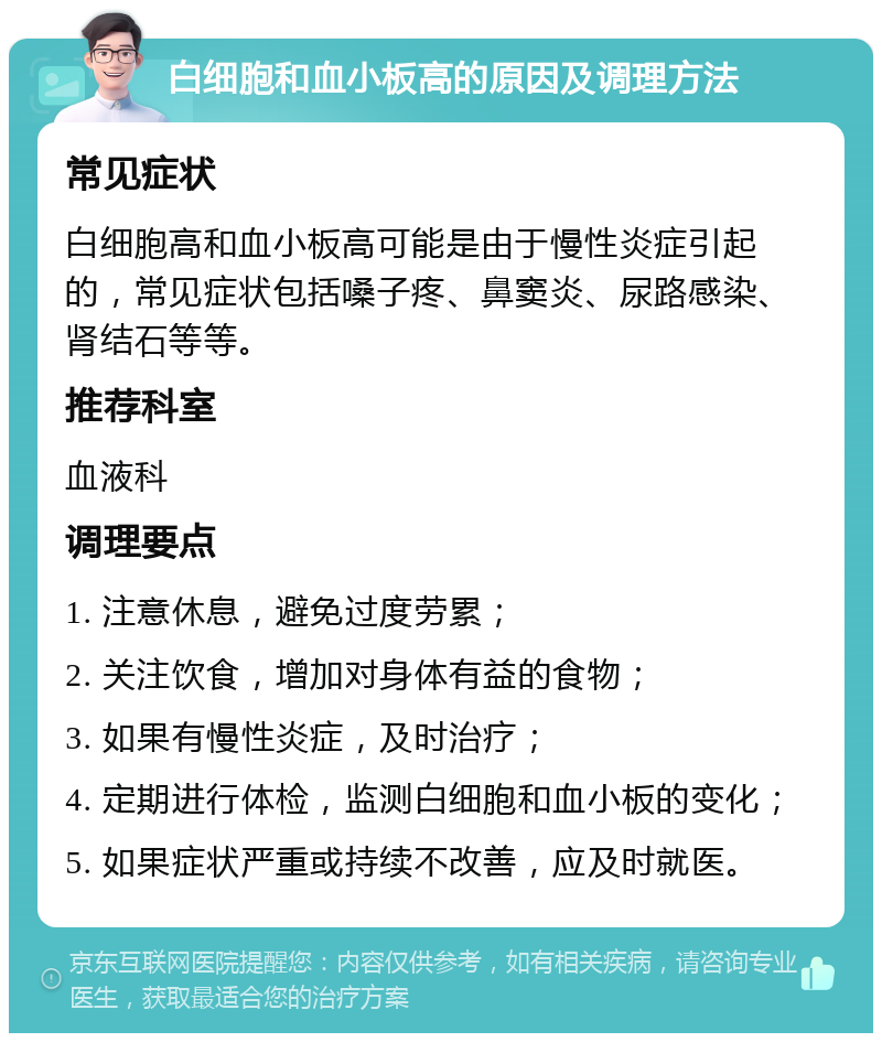 白细胞和血小板高的原因及调理方法 常见症状 白细胞高和血小板高可能是由于慢性炎症引起的，常见症状包括嗓子疼、鼻窦炎、尿路感染、肾结石等等。 推荐科室 血液科 调理要点 1. 注意休息，避免过度劳累； 2. 关注饮食，增加对身体有益的食物； 3. 如果有慢性炎症，及时治疗； 4. 定期进行体检，监测白细胞和血小板的变化； 5. 如果症状严重或持续不改善，应及时就医。