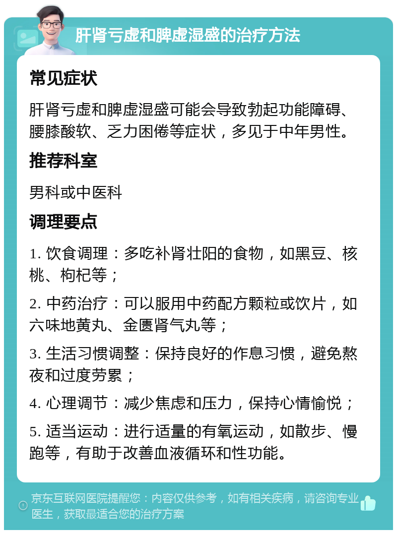 肝肾亏虚和脾虚湿盛的治疗方法 常见症状 肝肾亏虚和脾虚湿盛可能会导致勃起功能障碍、腰膝酸软、乏力困倦等症状，多见于中年男性。 推荐科室 男科或中医科 调理要点 1. 饮食调理：多吃补肾壮阳的食物，如黑豆、核桃、枸杞等； 2. 中药治疗：可以服用中药配方颗粒或饮片，如六味地黄丸、金匮肾气丸等； 3. 生活习惯调整：保持良好的作息习惯，避免熬夜和过度劳累； 4. 心理调节：减少焦虑和压力，保持心情愉悦； 5. 适当运动：进行适量的有氧运动，如散步、慢跑等，有助于改善血液循环和性功能。