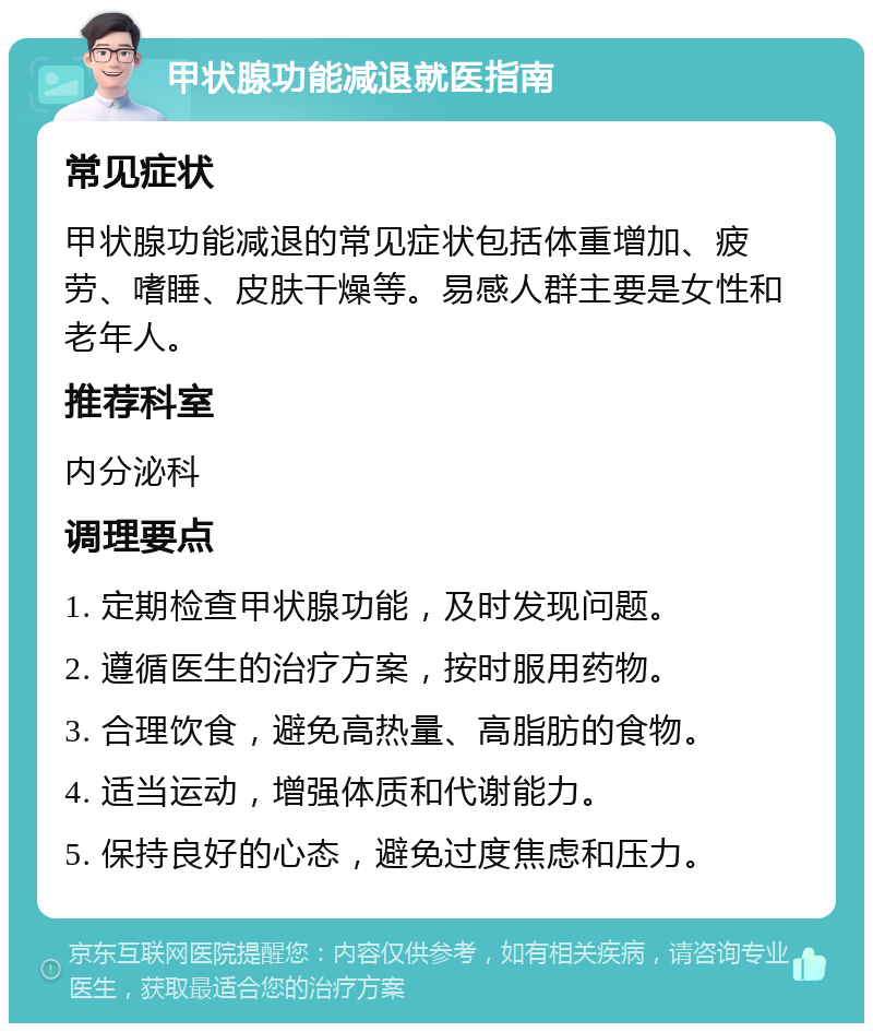 甲状腺功能减退就医指南 常见症状 甲状腺功能减退的常见症状包括体重增加、疲劳、嗜睡、皮肤干燥等。易感人群主要是女性和老年人。 推荐科室 内分泌科 调理要点 1. 定期检查甲状腺功能，及时发现问题。 2. 遵循医生的治疗方案，按时服用药物。 3. 合理饮食，避免高热量、高脂肪的食物。 4. 适当运动，增强体质和代谢能力。 5. 保持良好的心态，避免过度焦虑和压力。