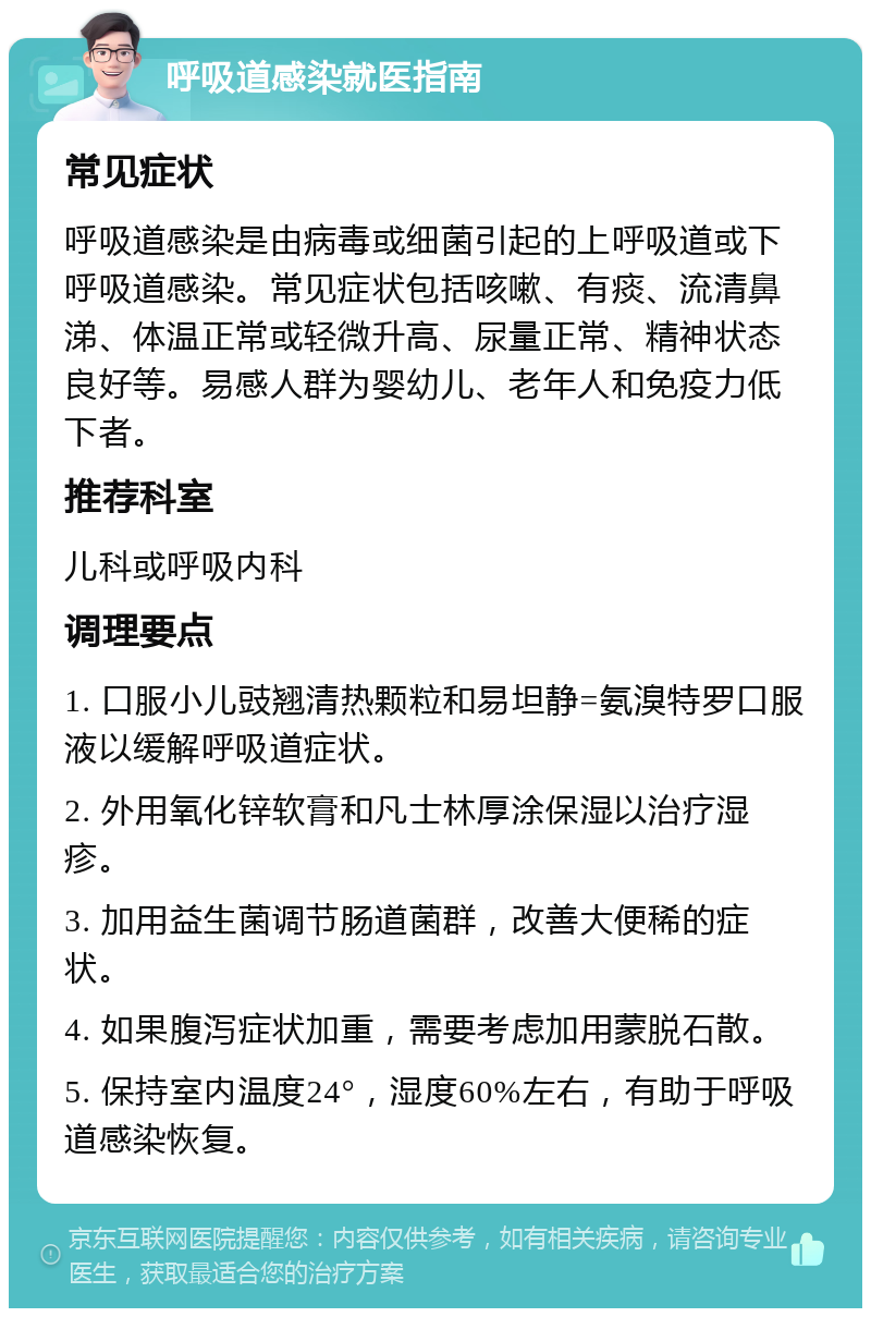 呼吸道感染就医指南 常见症状 呼吸道感染是由病毒或细菌引起的上呼吸道或下呼吸道感染。常见症状包括咳嗽、有痰、流清鼻涕、体温正常或轻微升高、尿量正常、精神状态良好等。易感人群为婴幼儿、老年人和免疫力低下者。 推荐科室 儿科或呼吸内科 调理要点 1. 口服小儿豉翘清热颗粒和易坦静=氨溴特罗口服液以缓解呼吸道症状。 2. 外用氧化锌软膏和凡士林厚涂保湿以治疗湿疹。 3. 加用益生菌调节肠道菌群，改善大便稀的症状。 4. 如果腹泻症状加重，需要考虑加用蒙脱石散。 5. 保持室内温度24°，湿度60%左右，有助于呼吸道感染恢复。