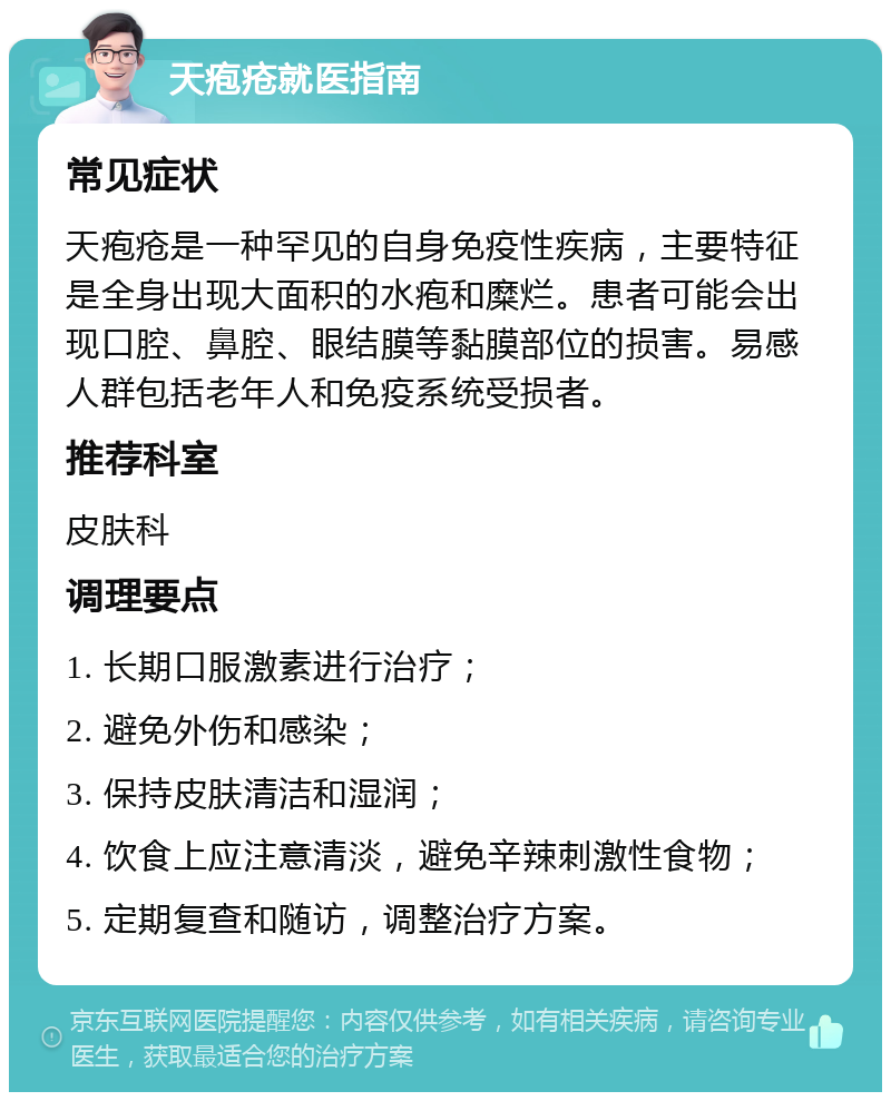 天疱疮就医指南 常见症状 天疱疮是一种罕见的自身免疫性疾病，主要特征是全身出现大面积的水疱和糜烂。患者可能会出现口腔、鼻腔、眼结膜等黏膜部位的损害。易感人群包括老年人和免疫系统受损者。 推荐科室 皮肤科 调理要点 1. 长期口服激素进行治疗； 2. 避免外伤和感染； 3. 保持皮肤清洁和湿润； 4. 饮食上应注意清淡，避免辛辣刺激性食物； 5. 定期复查和随访，调整治疗方案。