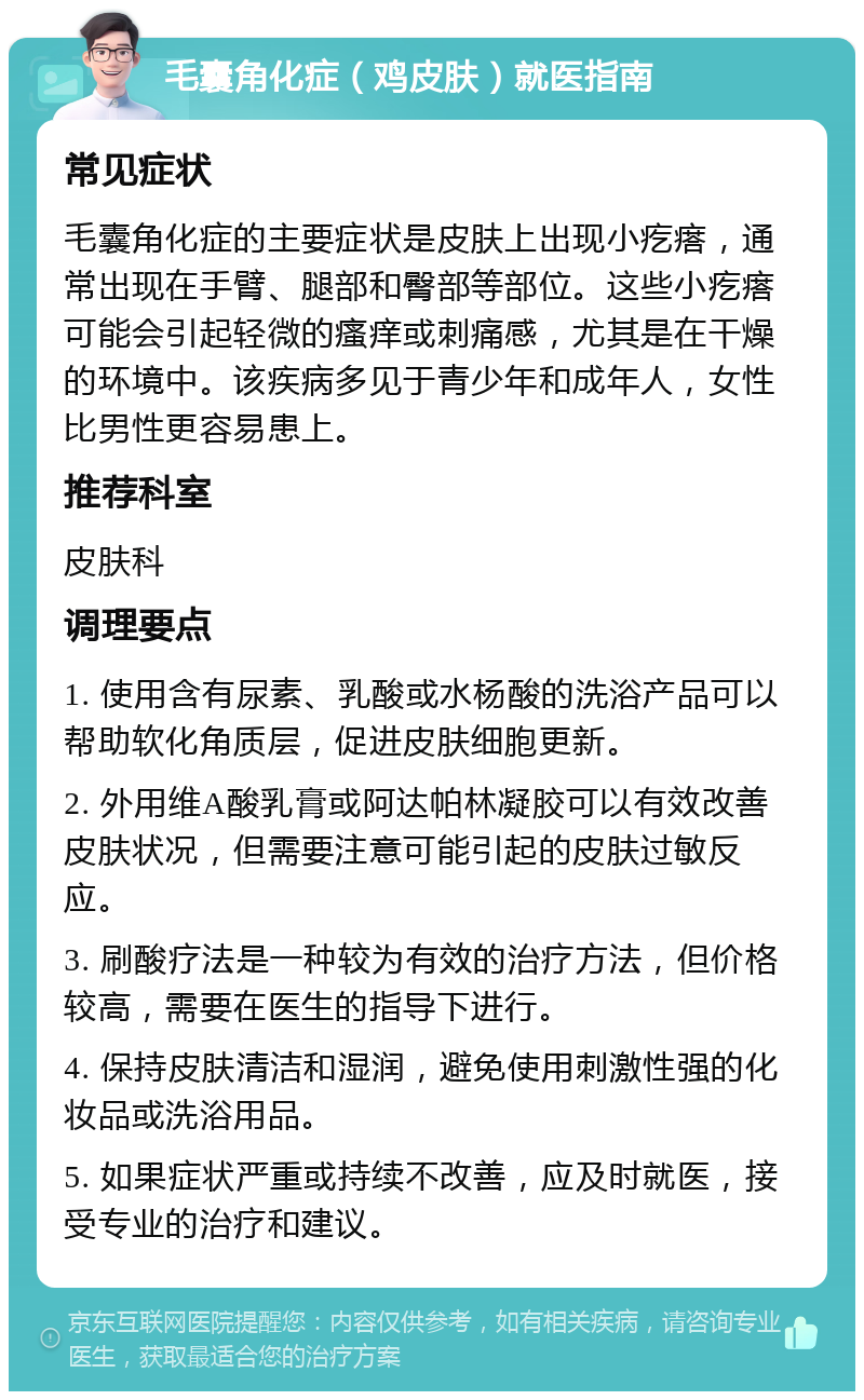 毛囊角化症（鸡皮肤）就医指南 常见症状 毛囊角化症的主要症状是皮肤上出现小疙瘩，通常出现在手臂、腿部和臀部等部位。这些小疙瘩可能会引起轻微的瘙痒或刺痛感，尤其是在干燥的环境中。该疾病多见于青少年和成年人，女性比男性更容易患上。 推荐科室 皮肤科 调理要点 1. 使用含有尿素、乳酸或水杨酸的洗浴产品可以帮助软化角质层，促进皮肤细胞更新。 2. 外用维A酸乳膏或阿达帕林凝胶可以有效改善皮肤状况，但需要注意可能引起的皮肤过敏反应。 3. 刷酸疗法是一种较为有效的治疗方法，但价格较高，需要在医生的指导下进行。 4. 保持皮肤清洁和湿润，避免使用刺激性强的化妆品或洗浴用品。 5. 如果症状严重或持续不改善，应及时就医，接受专业的治疗和建议。