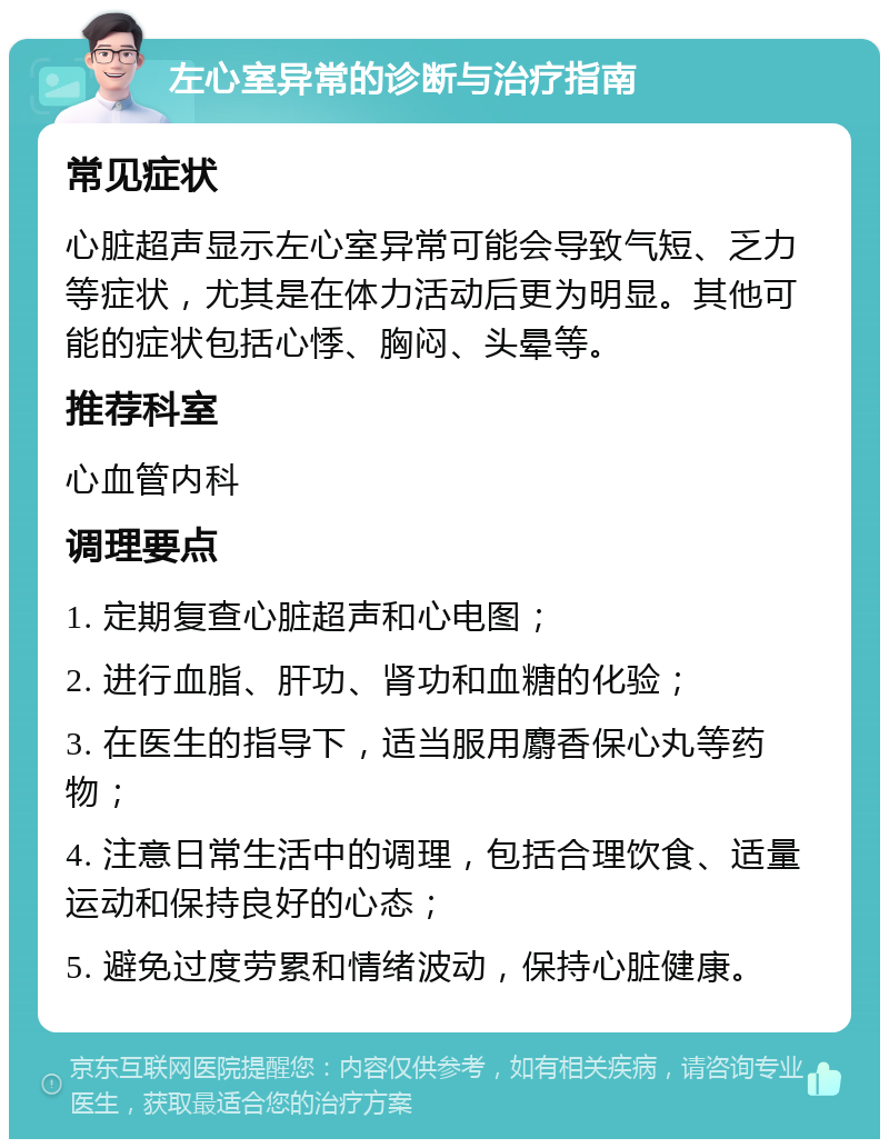 左心室异常的诊断与治疗指南 常见症状 心脏超声显示左心室异常可能会导致气短、乏力等症状，尤其是在体力活动后更为明显。其他可能的症状包括心悸、胸闷、头晕等。 推荐科室 心血管内科 调理要点 1. 定期复查心脏超声和心电图； 2. 进行血脂、肝功、肾功和血糖的化验； 3. 在医生的指导下，适当服用麝香保心丸等药物； 4. 注意日常生活中的调理，包括合理饮食、适量运动和保持良好的心态； 5. 避免过度劳累和情绪波动，保持心脏健康。