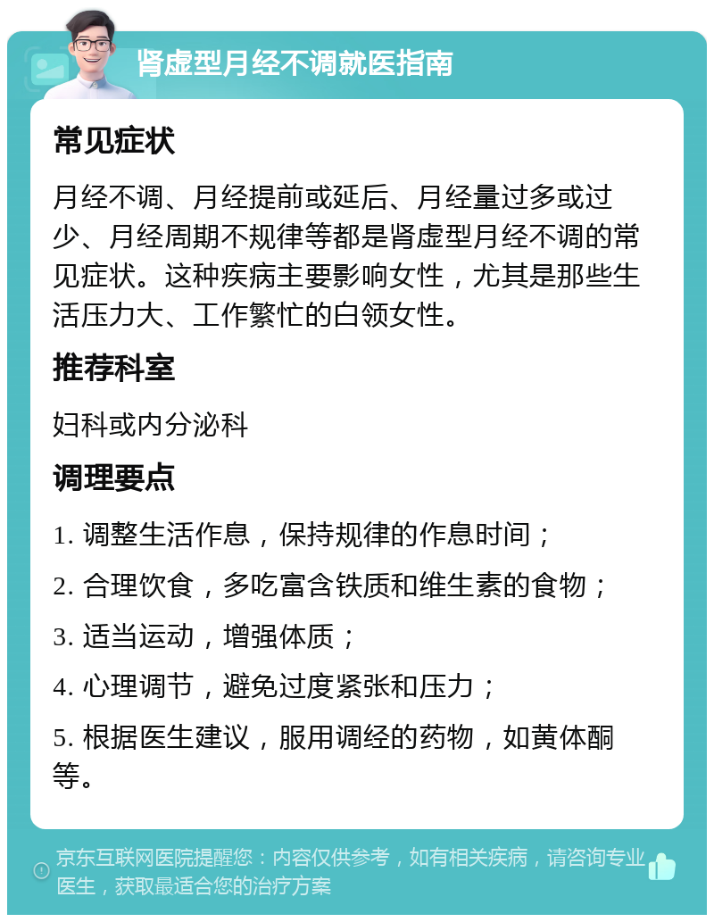 肾虚型月经不调就医指南 常见症状 月经不调、月经提前或延后、月经量过多或过少、月经周期不规律等都是肾虚型月经不调的常见症状。这种疾病主要影响女性，尤其是那些生活压力大、工作繁忙的白领女性。 推荐科室 妇科或内分泌科 调理要点 1. 调整生活作息，保持规律的作息时间； 2. 合理饮食，多吃富含铁质和维生素的食物； 3. 适当运动，增强体质； 4. 心理调节，避免过度紧张和压力； 5. 根据医生建议，服用调经的药物，如黄体酮等。