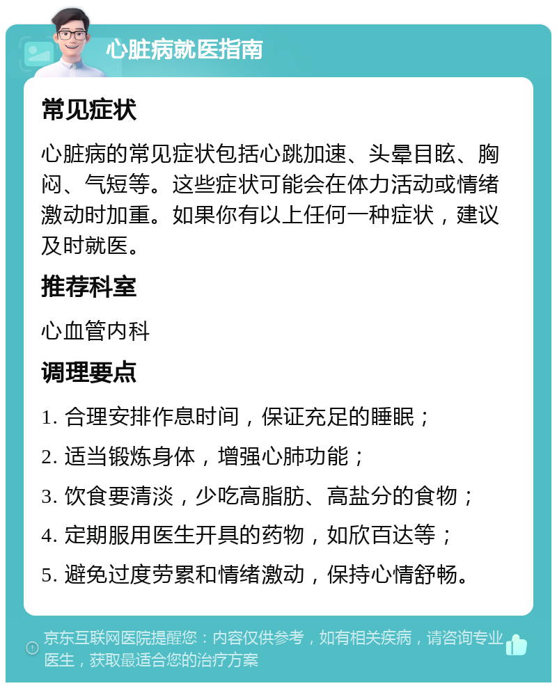 心脏病就医指南 常见症状 心脏病的常见症状包括心跳加速、头晕目眩、胸闷、气短等。这些症状可能会在体力活动或情绪激动时加重。如果你有以上任何一种症状，建议及时就医。 推荐科室 心血管内科 调理要点 1. 合理安排作息时间，保证充足的睡眠； 2. 适当锻炼身体，增强心肺功能； 3. 饮食要清淡，少吃高脂肪、高盐分的食物； 4. 定期服用医生开具的药物，如欣百达等； 5. 避免过度劳累和情绪激动，保持心情舒畅。