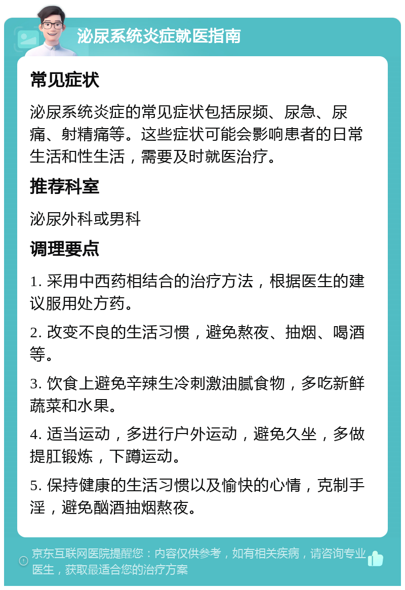 泌尿系统炎症就医指南 常见症状 泌尿系统炎症的常见症状包括尿频、尿急、尿痛、射精痛等。这些症状可能会影响患者的日常生活和性生活，需要及时就医治疗。 推荐科室 泌尿外科或男科 调理要点 1. 采用中西药相结合的治疗方法，根据医生的建议服用处方药。 2. 改变不良的生活习惯，避免熬夜、抽烟、喝酒等。 3. 饮食上避免辛辣生冷刺激油腻食物，多吃新鲜蔬菜和水果。 4. 适当运动，多进行户外运动，避免久坐，多做提肛锻炼，下蹲运动。 5. 保持健康的生活习惯以及愉快的心情，克制手淫，避免酗酒抽烟熬夜。