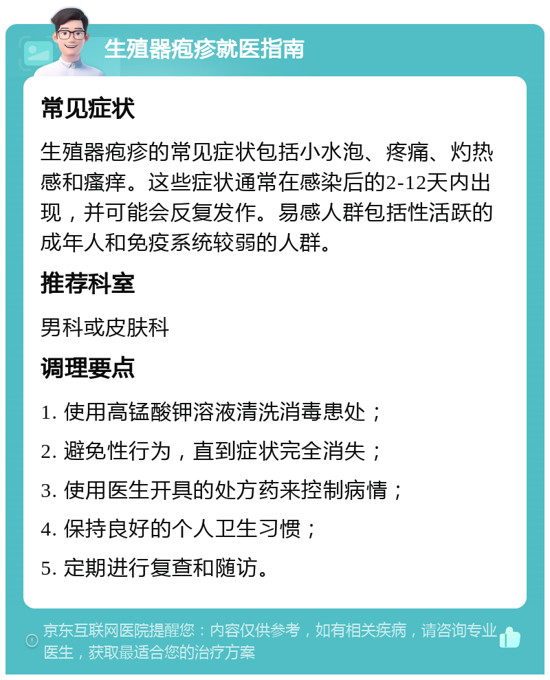 生殖器疱疹就医指南 常见症状 生殖器疱疹的常见症状包括小水泡、疼痛、灼热感和瘙痒。这些症状通常在感染后的2-12天内出现，并可能会反复发作。易感人群包括性活跃的成年人和免疫系统较弱的人群。 推荐科室 男科或皮肤科 调理要点 1. 使用高锰酸钾溶液清洗消毒患处； 2. 避免性行为，直到症状完全消失； 3. 使用医生开具的处方药来控制病情； 4. 保持良好的个人卫生习惯； 5. 定期进行复查和随访。