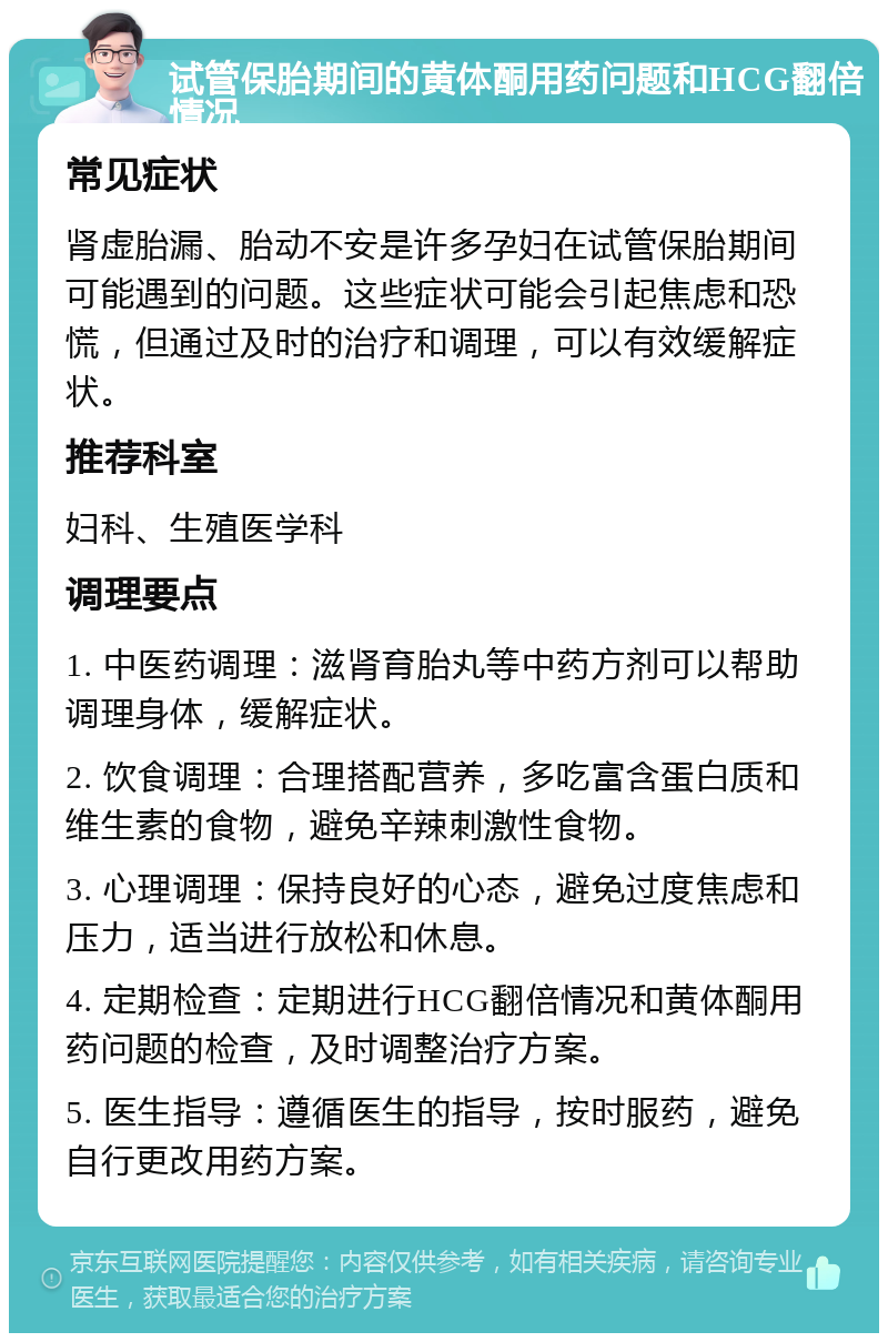 试管保胎期间的黄体酮用药问题和HCG翻倍情况 常见症状 肾虚胎漏、胎动不安是许多孕妇在试管保胎期间可能遇到的问题。这些症状可能会引起焦虑和恐慌，但通过及时的治疗和调理，可以有效缓解症状。 推荐科室 妇科、生殖医学科 调理要点 1. 中医药调理：滋肾育胎丸等中药方剂可以帮助调理身体，缓解症状。 2. 饮食调理：合理搭配营养，多吃富含蛋白质和维生素的食物，避免辛辣刺激性食物。 3. 心理调理：保持良好的心态，避免过度焦虑和压力，适当进行放松和休息。 4. 定期检查：定期进行HCG翻倍情况和黄体酮用药问题的检查，及时调整治疗方案。 5. 医生指导：遵循医生的指导，按时服药，避免自行更改用药方案。