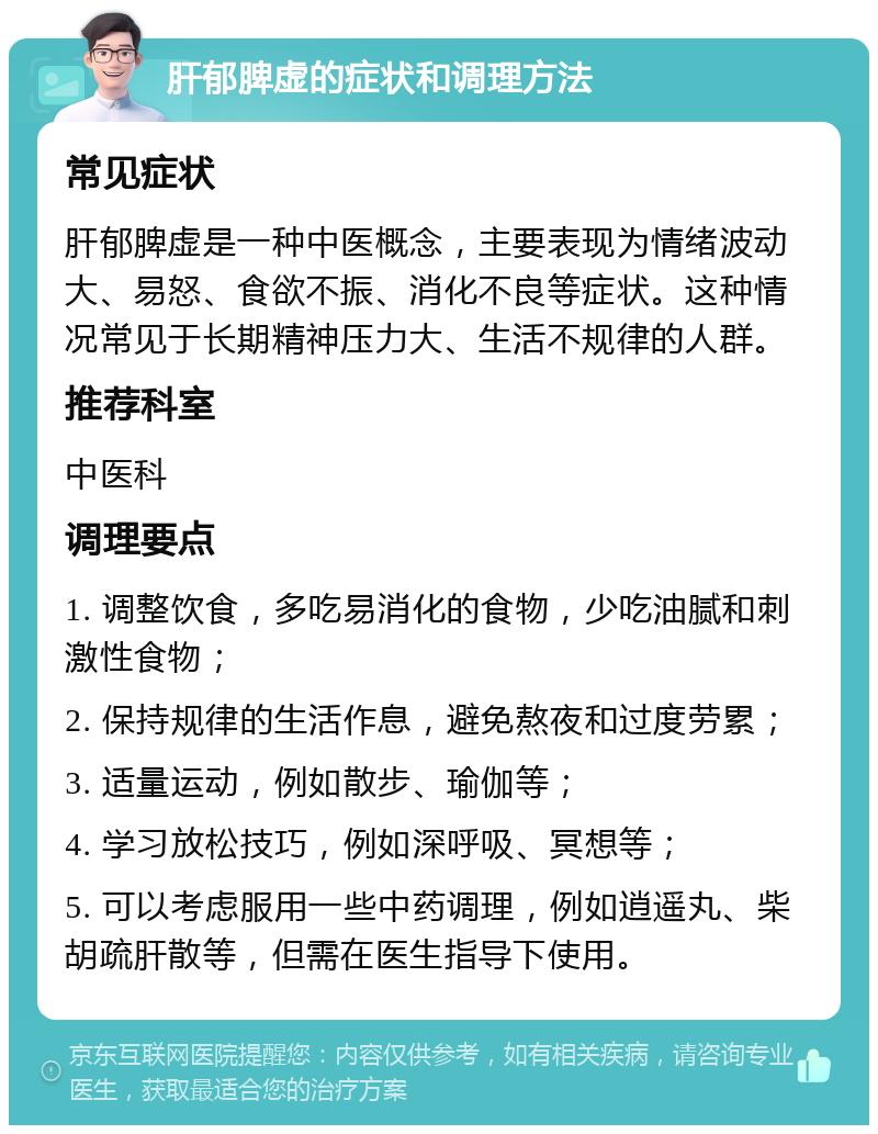 肝郁脾虚的症状和调理方法 常见症状 肝郁脾虚是一种中医概念，主要表现为情绪波动大、易怒、食欲不振、消化不良等症状。这种情况常见于长期精神压力大、生活不规律的人群。 推荐科室 中医科 调理要点 1. 调整饮食，多吃易消化的食物，少吃油腻和刺激性食物； 2. 保持规律的生活作息，避免熬夜和过度劳累； 3. 适量运动，例如散步、瑜伽等； 4. 学习放松技巧，例如深呼吸、冥想等； 5. 可以考虑服用一些中药调理，例如逍遥丸、柴胡疏肝散等，但需在医生指导下使用。