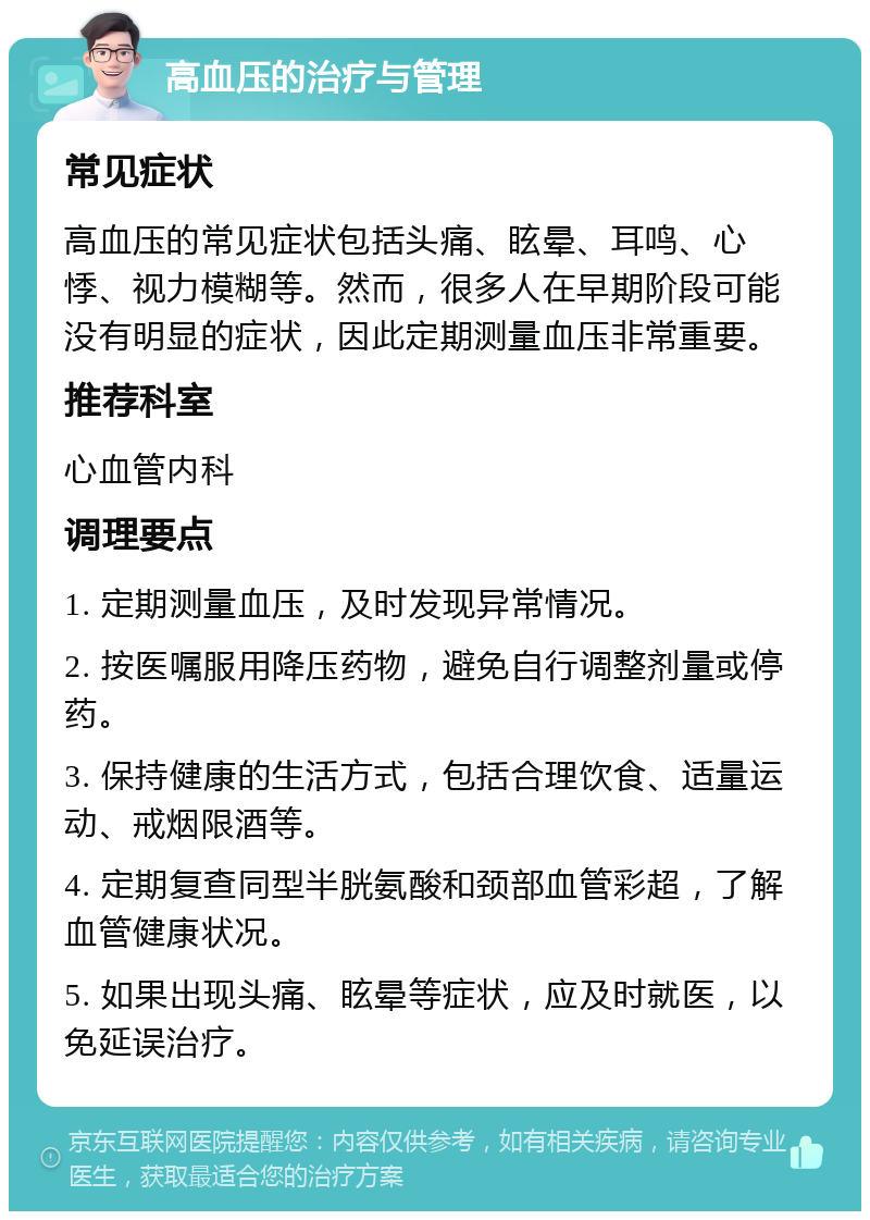 高血压的治疗与管理 常见症状 高血压的常见症状包括头痛、眩晕、耳鸣、心悸、视力模糊等。然而，很多人在早期阶段可能没有明显的症状，因此定期测量血压非常重要。 推荐科室 心血管内科 调理要点 1. 定期测量血压，及时发现异常情况。 2. 按医嘱服用降压药物，避免自行调整剂量或停药。 3. 保持健康的生活方式，包括合理饮食、适量运动、戒烟限酒等。 4. 定期复查同型半胱氨酸和颈部血管彩超，了解血管健康状况。 5. 如果出现头痛、眩晕等症状，应及时就医，以免延误治疗。